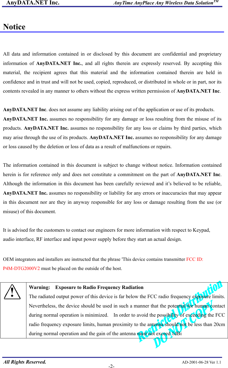 AnyDATA.NET Inc.                     AnyTime AnyPlace Any Wireless Data SolutionTM  Notice   All data and information contained in or disclosed by this document are confidential and proprietary information of AnyDATA.NET Inc., and all rights therein are expressly reserved. By accepting this material, the recipient agrees that this material and the information contained therein are held in confidence and in trust and will not be used, copied, reproduced, or distributed in whole or in part, nor its contents revealed in any manner to others without the express written permission of AnyDATA.NET Inc.  AnyDATA.NET Inc. does not assume any liability arising out of the application or use of its products.   AnyDATA.NET Inc. assumes no responsibility for any damage or loss resulting from the misuse of its products. AnyDATA.NET Inc. assumes no responsibility for any loss or claims by third parties, which may arise through the use of its products. AnyDATA.NET Inc. assumes no responsibility for any damage or loss caused by the deletion or loss of data as a result of malfunctions or repairs.  The information contained in this document is subject to change without notice. Information contained herein is for reference only and does not constitute a commitment on the part of AnyDATA.NET Inc. Although the information in this document has been carefully reviewed and it’s believed to be reliable, AnyDATA.NET Inc. assumes no responsibility or liability for any errors or inaccuracies that may appear in this document nor are they in anyway responsible for any loss or damage resulting from the use (or misuse) of this document.  It is advised for the customers to contact our engineers for more information with respect to Keypad, audio interface, RF interface and input power supply before they start an actual design.  OEM integrators and installers are instructed that the phrase &apos;This device contains transmitter FCC ID: P4M-DTG2000V2 must be placed on the outside of the host.   All Rights Reserved.                                                AD-2001-06-28 Ver 1.1  -2-! Warning:    Exposure to Radio Frequency Radiation The radiated output power of this device is far below the FCC radio frequency exposure limits.   Nevertheless, the device should be used in such a manner that the potential for human contact during normal operation is minimized.    In order to avoid the possibility of exceeding the FCC radio frequency exposure limits, human proximity to the antenna should not be less than 20cm during normal operation and the gain of the antenna must not exceed 1dBi  