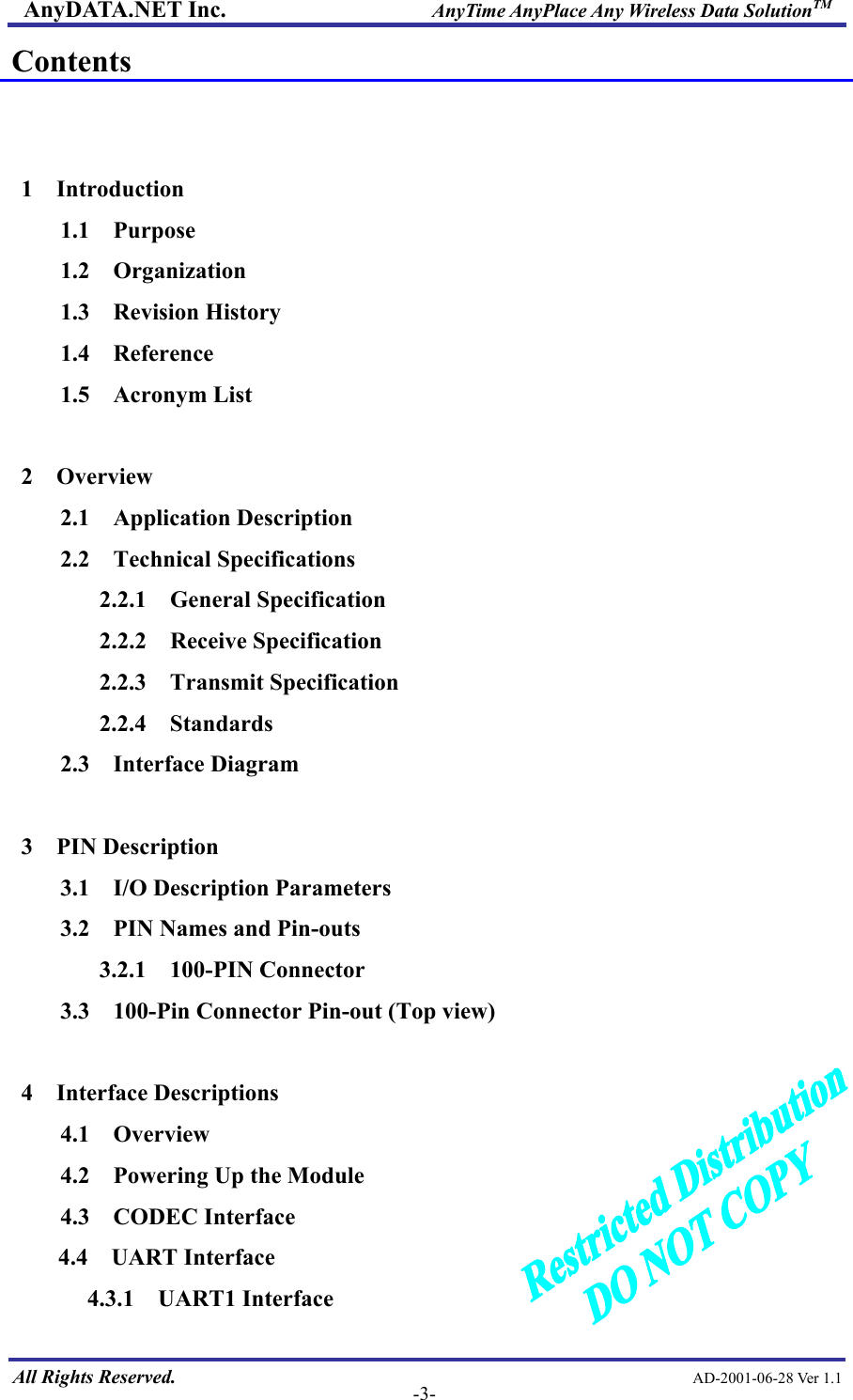 AnyDATA.NET Inc.                     AnyTime AnyPlace Any Wireless Data SolutionTM Contents   1  Introduction 1.1  Purpose 1.2  Organization 1.3  Revision History 1.4  Reference 1.5  Acronym List  2  Overview 2.1  Application Description 2.2  Technical Specifications 2.2.1  General Specification 2.2.2  Receive Specification 2.2.3  Transmit Specification 2.2.4  Standards 2.3  Interface Diagram  3  PIN Description 3.1  I/O Description Parameters 3.2    PIN Names and Pin-outs 3.2.1  100-PIN Connector 3.3    100-Pin Connector Pin-out (Top view)  4  Interface Descriptions 4.1  Overview 4.2    Powering Up the Module 4.3  CODEC Interface  All Rights Reserved.                                                AD-2001-06-28 Ver 1.1  -3-4.4  UART Interface 4.3.1 UART1 Interface 