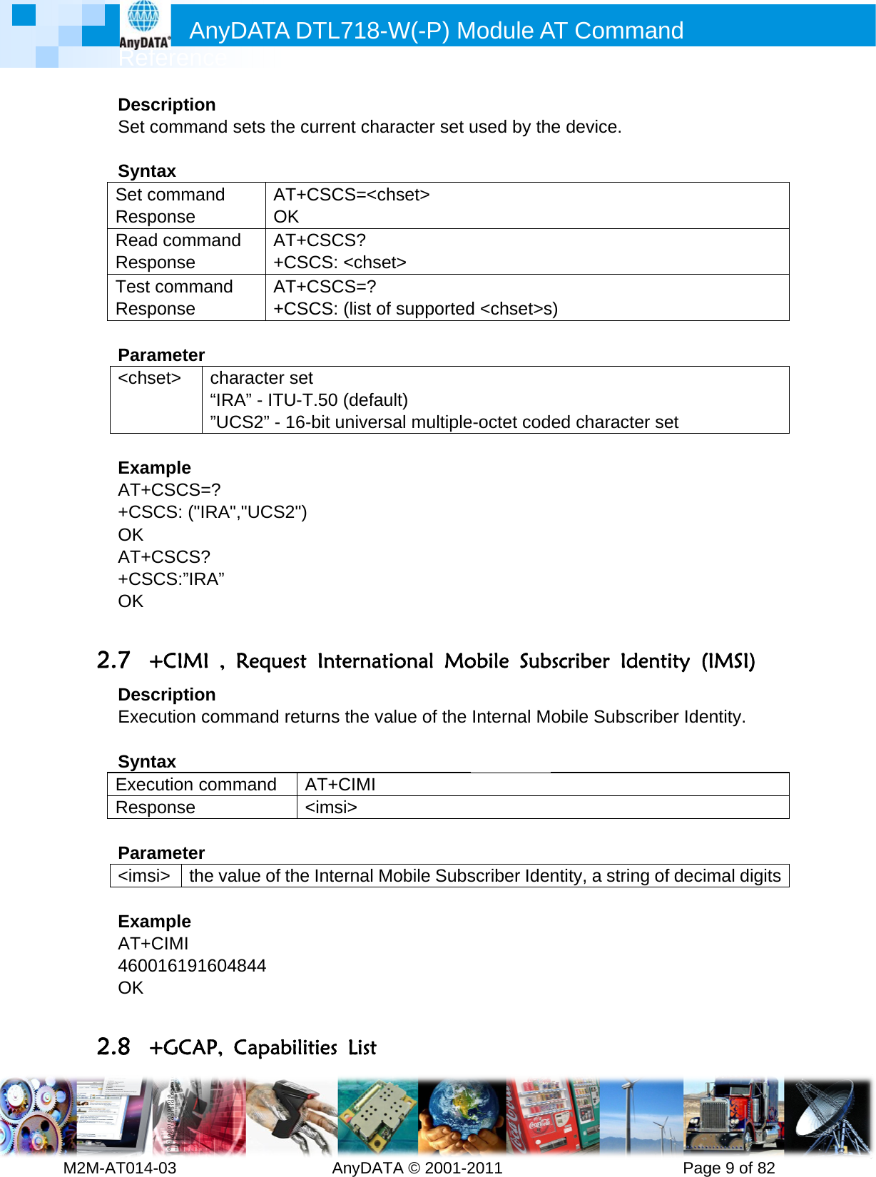         MRefM2M-AT014DesSet c SyntSet cRespReadRespTest Resp Para&lt;chs ExamAT++CSOK AT++CSOK  2.7 +DesExec SyntExecResp Para&lt;ims ExamAT+4600OK  2.8 +Anyference 4-03       cription command tax command ponse d commanponse commandponse ameter set&gt; cha“IR”UCmple CSCS=?  SCS: (&quot;IRA&quot; CSCS?  SCS:”IRA” +CIMI , cription cution comtax cution componse ameter si&gt; the vample CIMI 016191604+GCAP, DATA D          sets the cuAT+COK d AT+C+CSCd AT+C+CSCaracter setRA” - ITU-TCS2” - 16-&quot;,&quot;UCS2&quot;)  Request mmand retummand A&lt;alue of the 4844 CapabilitDTL718-W  AnyDATurrent charCSCS=&lt;chCSCS?  CS: &lt;chseCSCS=? CS: (list oft T.50 (defaubit univers  Internatiurns the vaAT+CIMI &lt;imsi&gt; Internal Mties List W(-P) MTA © 2001-2racter set uhset&gt; t&gt; f supportedult) sal multipleional Moalue of the Mobile SubsModule A2011      used by thd &lt;chset&gt;se-octet codobile SubInternal Mscriber IdeAT Comm          e device. s)  ed charactbscriber Idobile Subsntity, a strimand       Pagter set dentity (Iscriber Idenng of decimge 9 of 82 IMSI) ntity. mal digits