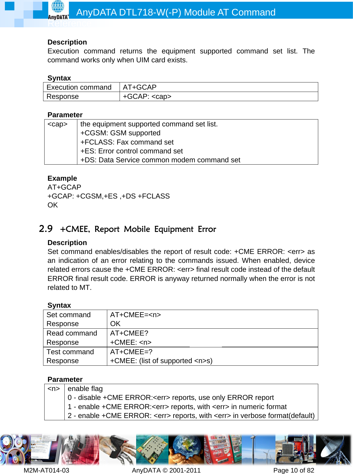         MRef2M-AT014-DesExeccom SyntExecResp Para&lt;cap ExamAT++GCOK  2.9 +DesSet an inrelatERRrelat SyntSet cRespReadRespTest Resp Para&lt;n&gt;     Anyference -03        cription cution command wortax cution componse ameter p&gt; the e+CG+FC+ES+DSmple GCAP CAP: +CGS+CMEE, cription command ndication oted errors cROR final rted to MT. tax command ponse d commanponse commandponse ameter enable f0 - disab1 - enab2 - enabDATA D         mmand reks only whmmand A+equipmentGSM: GSMCLASS: FaxS: Error conS: Data SerSM,+ES ,+Report Menables/dof an errorcause the result codeAT+COK d AT+C+CMd AT+C+CMflag ble +CME ble +CME Eble +CME EDTL718-W  AnyDATAeturns the hen UIM caAT+GCAP+GCAP: &lt;ct supportedM supportedx commanntrol commrvice comm+DS +FCLAMobile Edisables ther relating t+CME ERe. ERROR CMEE=&lt;n&gt;CMEE?  EE: &lt;n&gt; CMEE=? EE: (list ofERROR:&lt;eERROR:&lt;eERROR: &lt;W(-P) MA © 2001-2equipmeard exists.cap&gt; d command nd set mand set mon modeASS  Equipmene report ofto the comROR: &lt;erris anyway &gt;  f supportederr&gt; reporterr&gt; reporterr&gt; reporModule A011       nt suppord set list.m commannt Error f result codmmands issr&gt; final resureturned nd &lt;n&gt;s) ts, use onlys, with &lt;erts, with &lt;eAT Comm          rted commnd set de: +CMEsued. Wheult code innormally wy ERROR rr&gt; in numerr&gt; in verbmand      Pagemand set  ERROR: en enabledstead of thwhen the erreport eric formatbose formae 10 of 82list. The &lt;err&gt; as d, device he default rror is not t t(default)