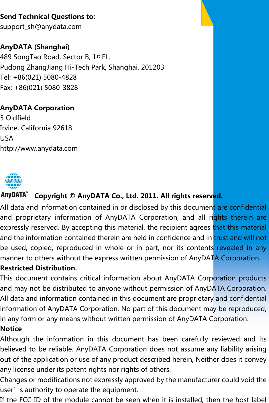                               Send Technical Questions to: support_sh@anydata.com  AnyDATA (Shanghai)   489 SongTao Road, Sector B, 1st FL.   Pudong ZhangJiang Hi-Tech Park, Shanghai, 201203 Tel: +86(021) 5080-4828 Fax: +86(021) 5080-3828  AnyDATA Corporation 5 Oldfield   Irvine, California 92618 USA http://www.anydata.com      Copyright © AnyDATA Co., Ltd. 2011. All rights reserved. All data and information contained in or disclosed by this document are confidential and  proprietary  information  of  AnyDATA  Corporation,  and  all  rights  therein  are expressly reserved. By accepting this material, the recipient agrees that this material and the information contained therein are held in confidence and in trust and will not be  used,  copied,  reproduced  in  whole  or  in  part,  nor  its  contents  revealed  in  any manner to others without the express written permission of AnyDATA Corporation.   Restricted Distribution.   This  document  contains  critical information  about  AnyDATA  Corporation  products and may not be distributed to anyone without permission of AnyDATA Corporation. All data and information contained in this document are proprietary and confidential information of AnyDATA Corporation. No part of this document may be reproduced, in any form or any means without written permission of AnyDATA Corporation.   Notice Although the information in this document has been carefully reviewed  and  its believed to be reliable. AnyDATA Corporation does not assume any liability arising out of the application or use of any product described herein, Neither does it convey any license under its patent rights nor rights of others. Changes or modifications not expressly approved by the manufacturer could void the user’s authority to operate the equipment. If the FCC ID of the module cannot be seen when it is installed, then the host label 