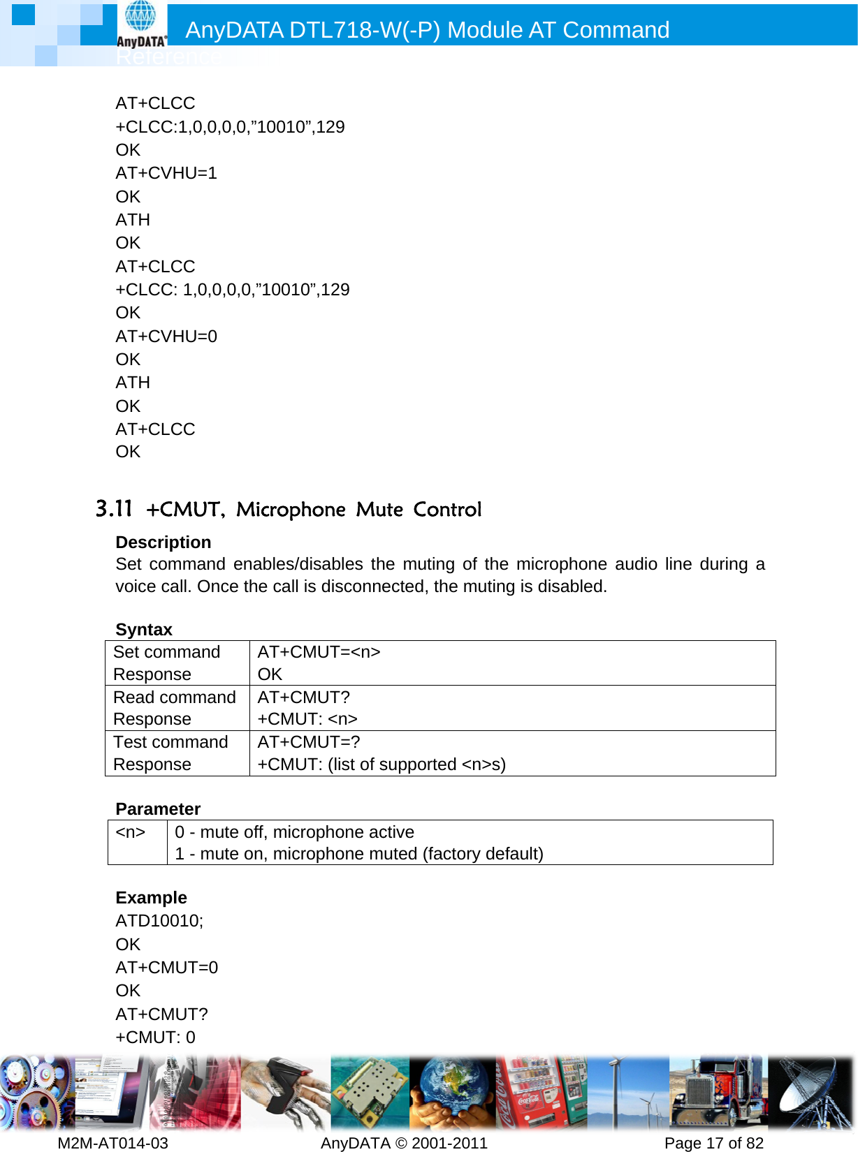         MRef2M-AT014-AT++CLOK AT+OK ATHOK AT++CLOK AT+OK ATHOK AT+OK  3.11 +DesSet voice SyntSet cRespReadRespTest Resp Para&lt;n&gt;  ExamATDOK AT+OK AT++CMAnyference -03        CLCC CC:1,0,0,0CVHU=1 H CLCC CC: 1,0,0,CVHU=0 H CLCC +CMUT, cription command e call. Onctax command ponse d commanponse commandponse ameter 0 - mut1 - mutmple D10010; CMUT=0 CMUT? MUT: 0 DATA D         0,0,”100100,0,”10010 Microphenables/dce the call AT+CMOK d AT+CM+CMUd AT+CM+CMUte off, micrte on, micrDTL718-W  AnyDATA”,129 0”,129 hone Mudisables this disconneMUT=&lt;n&gt; MUT? UT: &lt;n&gt; MUT=?  UT: (list of srophone acrophone mW(-P) MA © 2001-2ute Contrhe muting ected, the  supported ctive uted (factoModule A011       rol of the micmuting is d&lt;n&gt;s) ory default)AT Comm          crophone adisabled.  ) mand      Pageaudio line e 17 of 82during a 