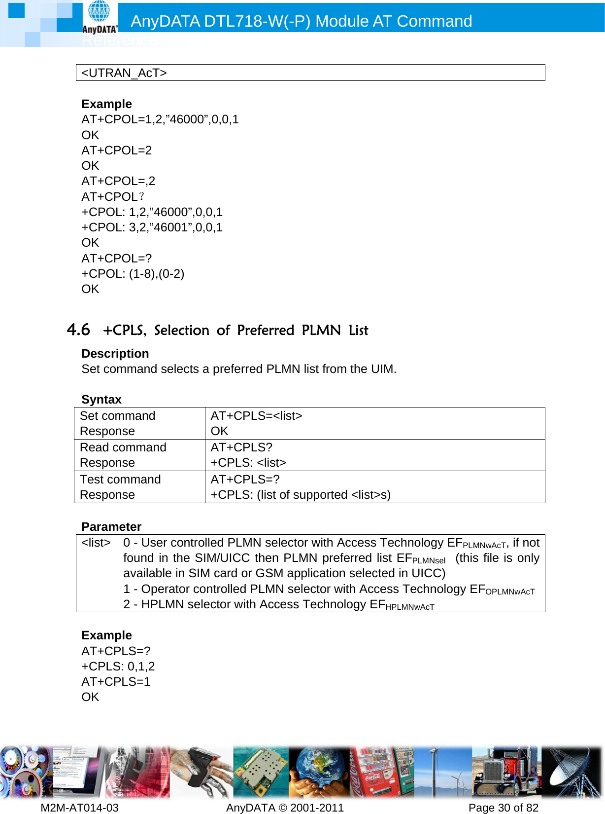         MRef2M-AT014-&lt;UT ExamAT+OK AT+OK AT+AT++CP+CPOK AT++CPOK  4.6 +DesSet c SyntSet cRespReadRespTest Resp Para&lt;list&gt; ExamAT++CPAT+OK  Anyference -03        TRAN_AcTmple CPOL=1,2CPOL=2 CPOL=,2 CPOL？ POL: 1,2,”4POL: 3,2,”4CPOL=? POL: (1-8),(+CPLS, Scription command tax command ponse d commanponse commandponse ameter &gt;  0 - Usefound availab1 - Ope2 - HPLmple CPLS=? PLS: 0,1,2 CPLS=1 DATA D         &gt; 2,”46000”,046000”,0,0,46001”,0,0,(0-2)  Selection selects a pAOd A+d A+er controllein the SIMble in SIM cerator contLMN selecDTL718-W  AnyDATA0,0,1 ,1 ,1 of Preferpreferred PAT+CPLS=OK AT+CPLS?+CPLS: &lt;lisAT+CPLS=+CPLS: (lised PLMN sM/UICC thecard or GStrolled PLMctor with AcW(-P) MA © 2001-2rred PLMPLMN list f=&lt;list&gt; ? st&gt; =? st of supposelector witen PLMN pSM applicaMN selectoccess TechModule A011       MN List from the Uorted &lt;list&gt;th Access Tpreferred lation selector with Acchnology EFAT Comm          IM. s) Technologist EFPLMNsted in UICCess TechnFHPLMNwAcT mand      Pagegy EFPLMNwsel  (this filC) nology EFOe 30 of 82wAcT, if not le is only OPLMNwAcT 