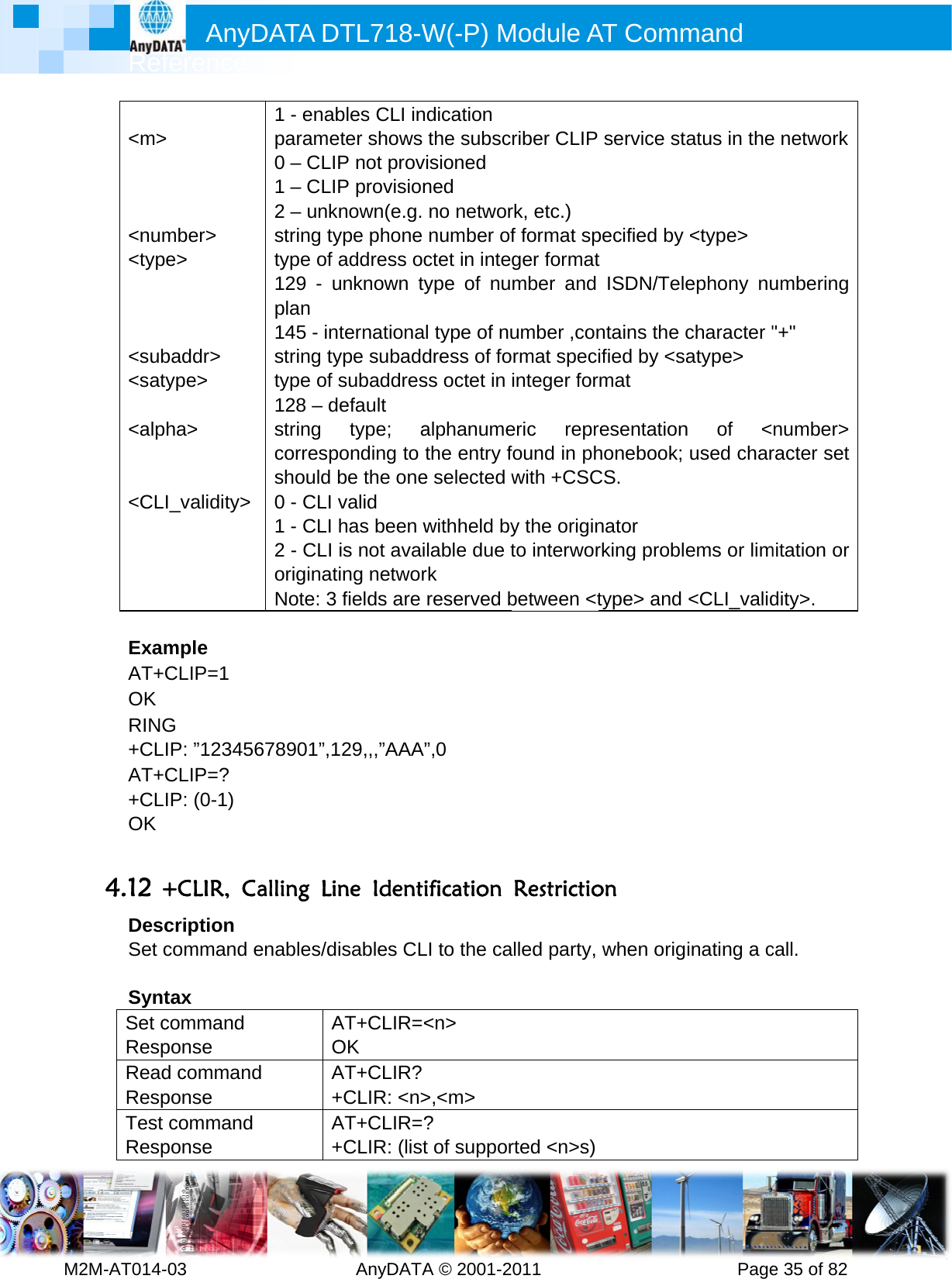         MRef2M-AT014- &lt;m&gt;   &lt;num&lt;typ   &lt;sub&lt;sat &lt;alp  &lt;CL ExamAT+OK RING+CLAT++CLOK  4.12 +DesSet c SyntSet cRespReadRespTest RespAnyference -03        &gt; mber&gt; pe&gt; baddr&gt; type&gt; pha&gt; I_validity&gt; mple CLIP=1 G  IP: ”12345CLIP=? IP: (0-1) +CLIR, Ccription command tax command ponse d commanponse commandponse DATA D         1 - enabparame0 – CLI1 – CLI2 – unkstring tytype of 129 - uplan 145 - instring tytype of 128 – dstring correspshould b0 - CLI 1 - CLI 2 - CLI originatNote: 3 5678901”,1Calling Lienables/dAOd A+d A+DTL718-W  AnyDATAbles CLI ineter shows P not provP provisionnown(e.g. ype phone address ocunknown tyternationaype subaddsubaddresefault type; aponding to be the onevalid has been wis not avaiing networfields are 29,,,”AAA”ne Identiisables CLAT+CLIR=&lt;OK AT+CLIR?+CLIR: &lt;n&gt;AT+CLIR=?+CLIR: (listW(-P) MA © 2001-2ndication the subscvisioned ned no networnumber ofctet in inteype of nul type of nudress of foss octet in alphanumethe entry fe selected wwithheld bylable due trk reserved b”,0 ification LI to the ca&lt;n&gt; &gt;,&lt;m&gt; ? t of supporModule A011       riber CLIP rk, etc.) f format spger formatmber and umber ,conrmat specinteger foreric reprfound in phwith +CSCy the originto interworbetween &lt;tRestrictioalled party, rted &lt;n&gt;s)AT Comm          service stpecified by t ISDN/Telntains the ified by &lt;srmat resentationhonebook; CS. nator rking probltype&gt; and on when origmand      Pagetatus in the&lt;type&gt; ephony nucharacter &quot;atype&gt; n of &lt;used charems or lim&lt;CLI_validinating a ce 35 of 82e networkumbering &quot;+&quot; number&gt; racter set mitation or dity&gt;. call. 