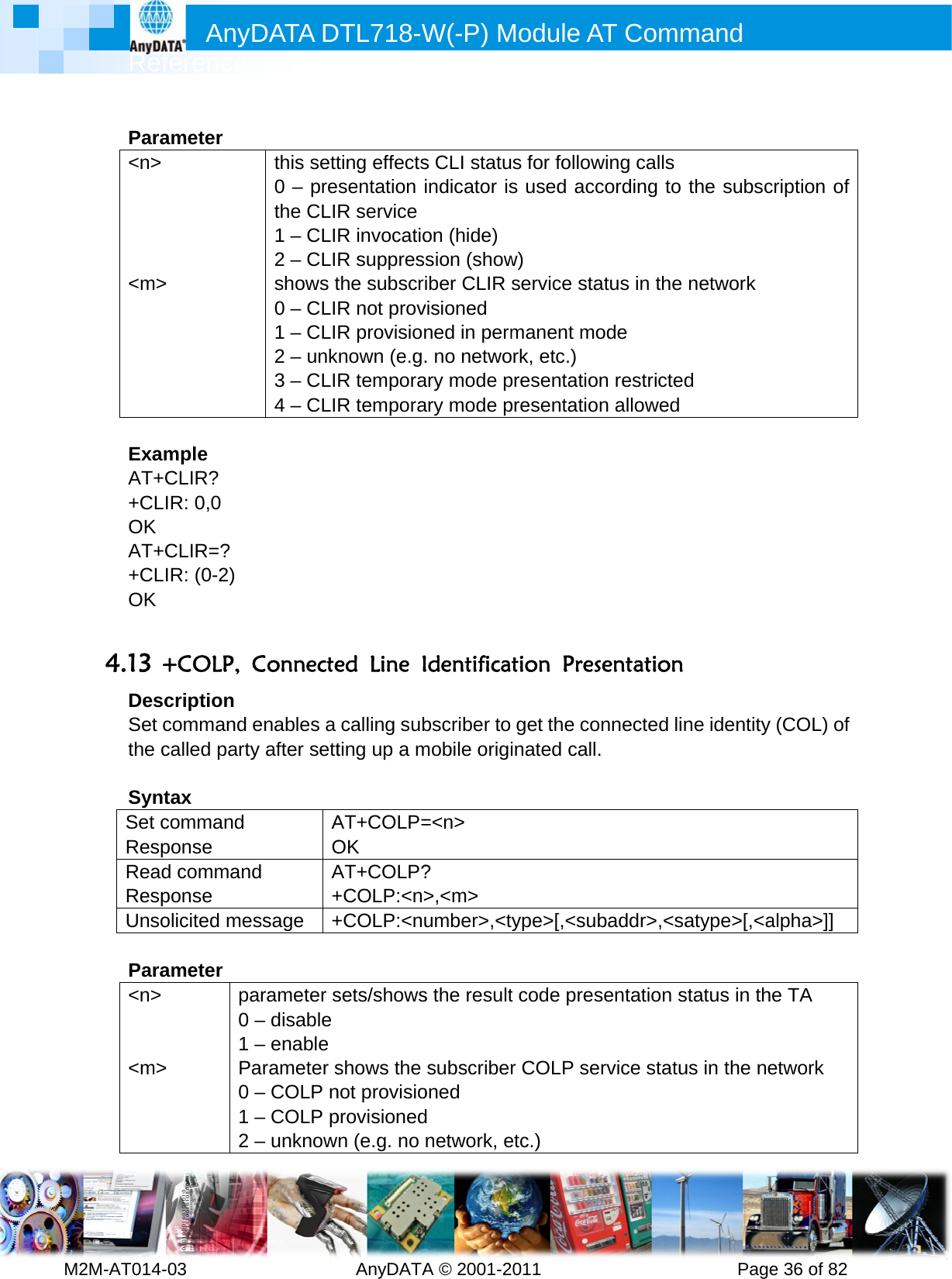         MRef2M-AT014- Para&lt;n&gt;     &lt;m&gt; ExamAT++CLOK AT++CLOK  4.13 +DesSet cthe c SyntSet cRespReadRespUnso Para&lt;n&gt;   &lt;m&gt;   Anyference -03        ameter &gt; mple CLIR?  IR: 0,0 CLIR=? IR: (0-2) +COLP, cription command called partytax command ponse d commanponse olicited meameter &gt; pa0 1 P0 1 2 DATA D         this sett0 – prethe CLI1 – CLI2 – CLIshows t0 – CLI1 – CLI2 – unk3 – CLI4 – CLIConnecteenables a y after settAOd A+essage  +arameter s– disable – enable arameter s– COLP n– COLP p– unknowDTL718-W  AnyDATAting effectssentation R serviceR invocatioR suppresthe subscrR not provR provisionnown (e.g.R temporaR temporaed Line Icalling subting up a mAT+COLP=OK AT+COLP?+COLP:&lt;n&gt;+COLP:&lt;nusets/showsshows the not provisioprovisionedn (e.g. no W(-P) MA © 2001-2s CLI statuindicator ison (hide)sion (showiber CLIR visioned ned in perm. no netwoary mode pary mode pIdentificabscriber to mobile origi=&lt;n&gt; ? &gt;,&lt;m&gt; umber&gt;,&lt;ts the resultsubscriberoned d network, eModule A011       s for follows used accw) service stamanent mork, etc.) presentatiopresentatiotion Presget the coinated callype&gt;[,&lt;subt code presr COLP seetc.) AT Comm          wing calls cording to atus in the ode n restrictedn allowed sentation onnected lin. baddr&gt;,&lt;sasentation service statumand      Pagethe subscnetwork d  ne identity atype&gt;[,&lt;astatus in thus in the nee 36 of 82cription of (COL) of alpha&gt;]] e TA etwork 