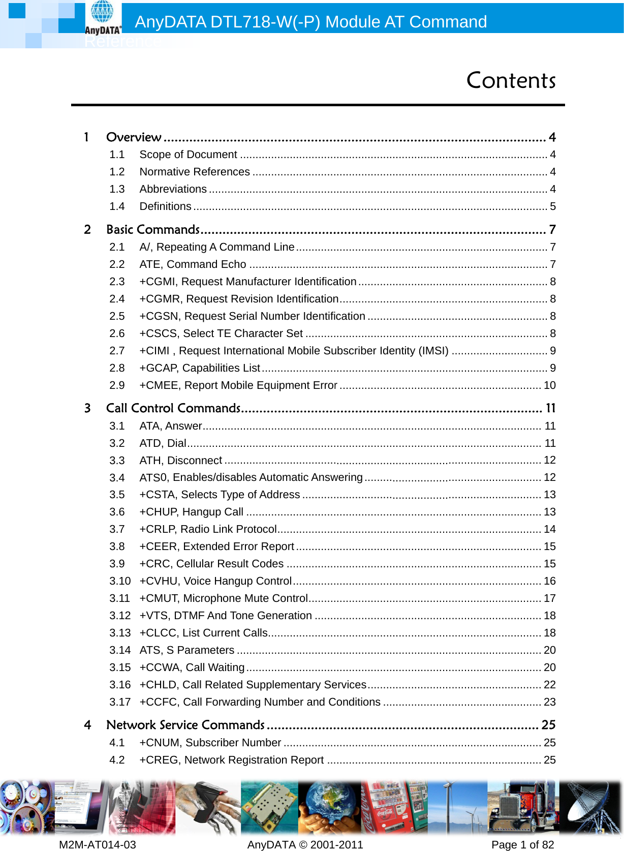              Ref M2M-AT0 1O2B3C4NAnyference 14-03      Overview .1.1Scop1.2Norm1.3Abbre1.4DefinBasic Comm2.1A/, R2.2ATE, 2.3+CGM2.4+CGM2.5+CGS2.6+CSC2.7+CIM2.8+GCA2.9+CMECall Contro3.1ATA, 3.2ATD, 3.3ATH, 3.4ATS03.5+CST3.6+CHU3.7+CRL3.8+CEE3.9+CRC3.10+CVH3.11+CMU3.12+VTS3.13+CLC3.14ATS, 3.15+CCW3.16+CHL3.17+CCFNetwork S4.1+CNU4.2+CREDATA D          ................e of Docummative Refereeviations ....nitions .........mands ......epeating A CCommand MI, RequestMR, RequesSN, RequesCS, Select TMI , Request AP, CapabiliEE, Report ol CommaAnswer ......Dial ...........Disconnect0, Enables/dTA, Selects TUP, Hangup LP, Radio LiER, ExtendeC, Cellular RHU, Voice HUT, MicrophS, DTMF AndCC, List CurrS ParameteWA, Call WaLD, Call RelFC, Call ForService ComUM, SubscriEG, NetworkDTL718-W    AnyDA...............ent .............ences ..............................................................Command LEcho ..........t Manufacturst Revision Ist Serial NumTE CharacteInternationaities List ......Mobile Equinds ................................................t ..................isables AutoType of AddCall ...........nk Protocol .ed Error RepResult Codeangup Conthone Mute Cd Tone Genrent Calls ....ers ..............aiting ...........ated Supplerwarding Nummands ...iber Numberk RegistratioW(-P) MATA © 2001............................................................................................................Line ................................rer IdentificaIdentificationmber Identifier Set ..........al Mobile Su...................pment Error.........................................................................omatic Answress .................................................port .............s ................trol ..............Control .........eration ................................................................ementary Sember and C................r .................on Report ...Module A-2011      ............................................................................................................................................ation ...........n .................cation ..........................ubscriber Ide..................r .......................................................................................wering ...............................................................................................................................................................................................................ervices ........Conditions .......................................................AT Comm          ....................................................................................................................................................................................................................entity (IMSI) ..........................................................................................................................................................................................................................................................................................................................................................................................................................mand        PagCon...............................................................................................................................................................................................................................................................................................................................................................................................................................................................................................................................................................................................................................................................................................ge 1 of 82ntents ........... 4.............. 4.............. 4.............. 4.............. 5........... 7.............. 7.............. 7.............. 8.............. 8.............. 8.............. 8.............. 9.............. 9............ 10.......... 11............ 11............ 11............ 12............ 12............ 13............ 13............ 14............ 15............ 15............ 16............ 17............ 18............ 18............ 20............ 20............ 22............ 23......... 25............ 25............ 25
