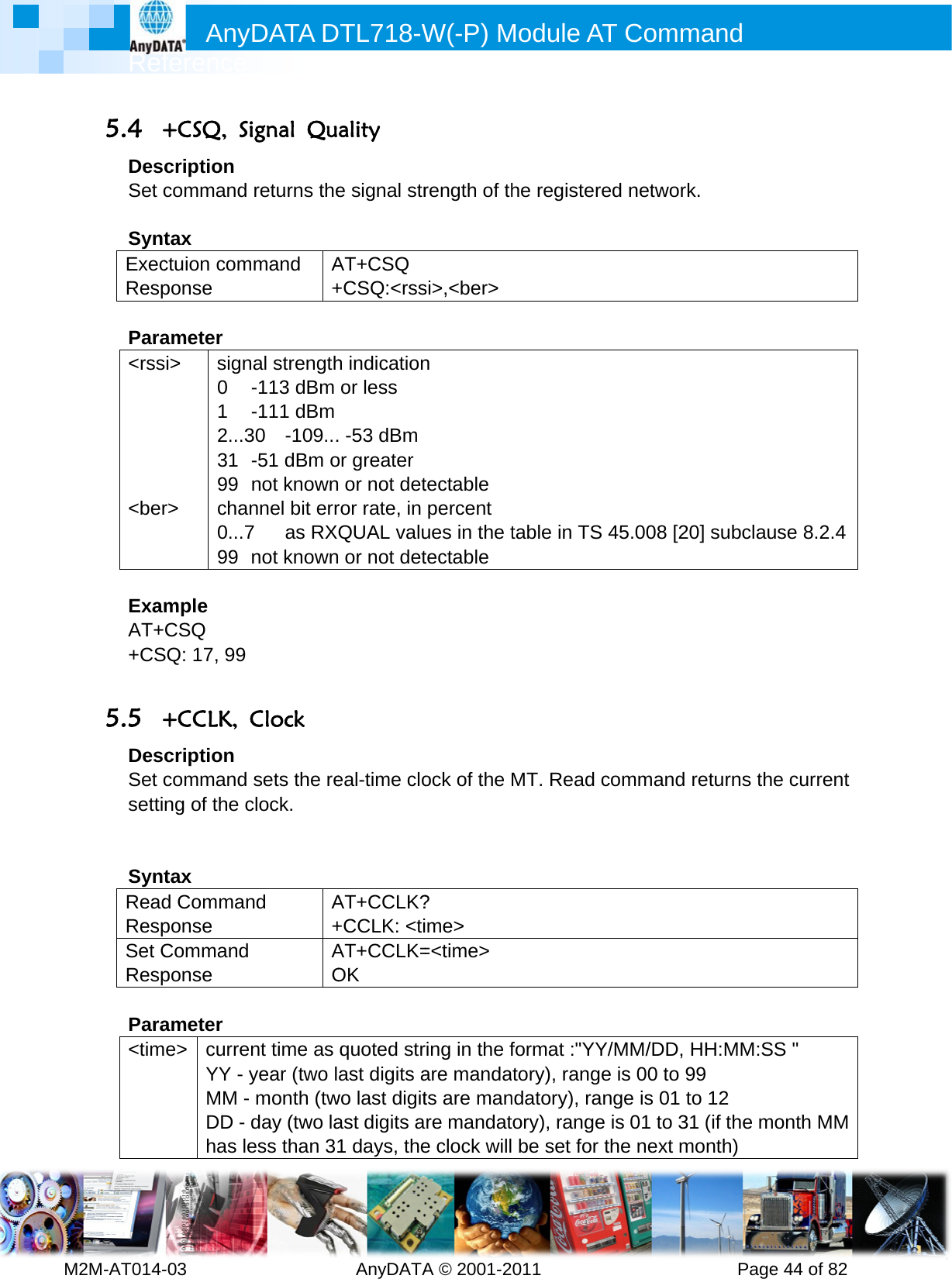         MRef2M-AT014-5.4 +DesSet c SyntExecResp Para&lt;rss     &lt;ber ExamAT++CS 5.5 +DesSet csetti  SyntReadRespSet CResp Para&lt;timAnyference -03        +CSQ, Sicription command tax ctuion componse ameter si&gt; r&gt; sign0 1 2...331 99 chan0...799 mple CSQ SQ: 17, 99 +CCLK, Ccription command ng of the ctax d Commanponse Command ponse ameter e&gt; currenYY - yMM - DD - dhas leDATA D         ignal Qureturns themmand A+nal strength-113 dBm -111 dBm 30 -109...-51 dBm onot knownnnel bit err7 as RXnot knownClock sets the reclock. nd A+AOnt time as year (two lmonth (twday (two laess than 3DTL718-W  AnyDATAality e signal strAT+CSQ +CSQ:&lt;rssh indicationor less . -53 dBmor greater or not detror rate, in QUAL valu or not deteal-time cloAT+CCLK?+CCLK: &lt;tiAT+CCLK=OK quoted strast digits awo last digitast digits a1 days, theW(-P) MA © 2001-2rength of thsi&gt;,&lt;ber&gt;n tectable percent ues in the ttectable ock of the ? ime&gt; =&lt;time&gt; ring in the fare mandats are manre mandate clock willModule A011       he registertable in TSMT. Read format :&quot;YYtory), rangndatory), ratory), range be set forAT Comm          red networS 45.008 [2commandY/MM/DD, ge is 00 to ange is 01 e is 01 to 3r the next mmand      Pagerk. 20] subclau returns thHH:MM:S99 to 12 31 (if the mmonth) e 44 of 82use 8.2.4e current SS &quot; month MM 