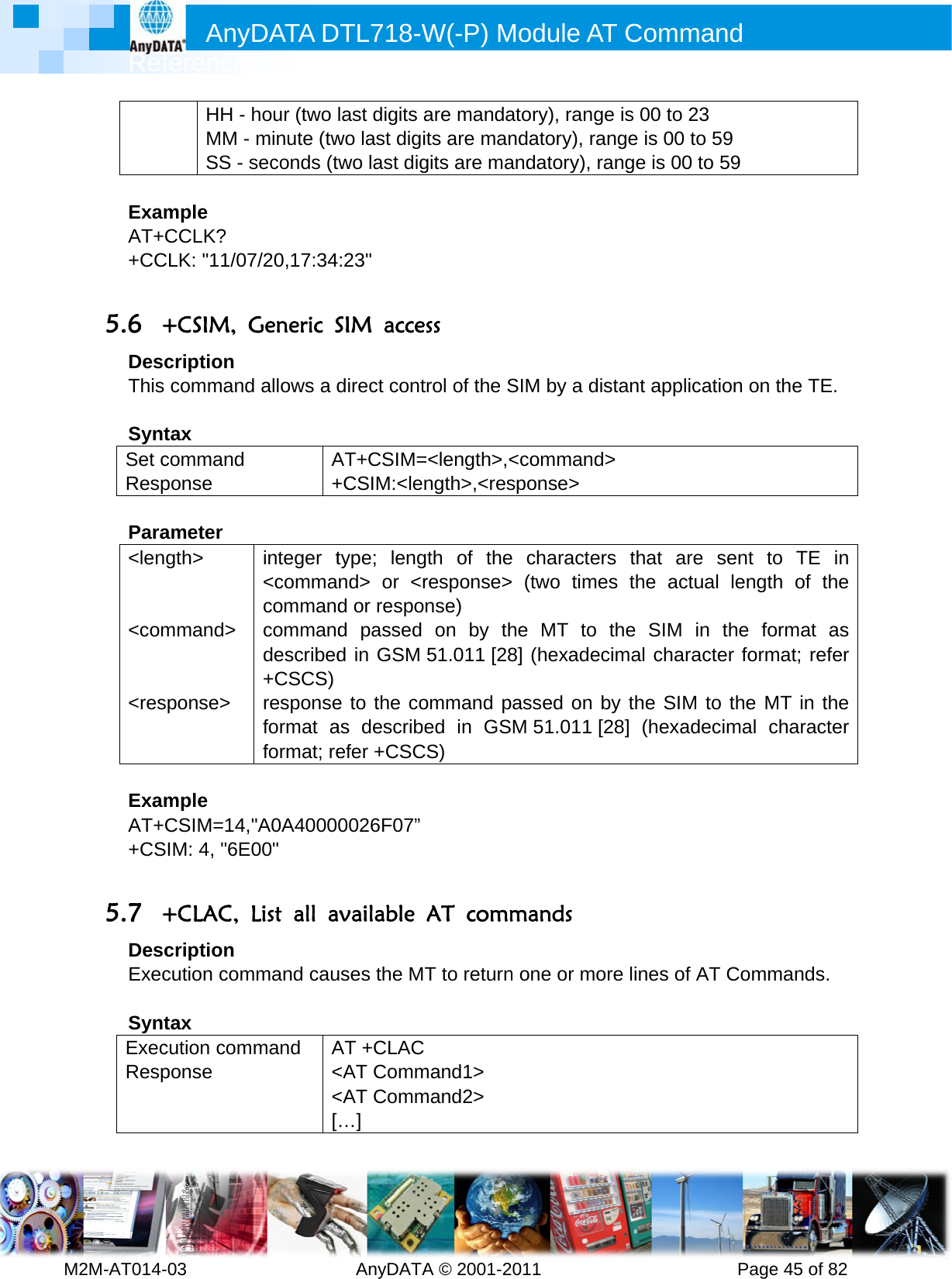         MRef2M-AT014- ExamAT++CC 5.6 +DesThis SyntSet cResp Para&lt;len  &lt;com  &lt;res ExamAT++CS 5.7 +DesExec SyntExecResp Anyference -03        HH - MM - SS - smple CCLK? CLK: &quot;11/07+CSIM, Gcription  commandtax command ponse ameter gth&gt; mmand&gt; sponse&gt; mple CSIM=14,SIM: 4, &quot;6E+CLAC, cription cution comtax cution componse DATA D         hour (two minute (twseconds (t7/20,17:34Generic Sd allows a dA+integer t&lt;commacommandcommanddescribed+CSCS) responseformat aformat; re&quot;A0A400000&quot; List all ammand caummand A&lt;&lt;[DTL718-W  AnyDATAlast digits awo last digitwo last dig:23&quot; SIM accedirect contAT+CSIM=+CSIM:&lt;lentype; lengnd&gt; or &lt;rd or respod passed d in GSMe to the coas describeefer +CSC0026F07”vailable uses the MAT +CLAC&lt;AT Comm&lt;AT Comm…] W(-P) MA © 2001-2are mandaits are mangits are mass trol of the S=&lt;length&gt;,&lt;ngth&gt;,&lt;resgth of theresponse&gt;nse) on by th51.011 [28ommand ped in GSCS) AT commT to returnmand1&gt; mand2&gt; Module A011       atory), rangndatory), raandatory), rSIM by a d&lt;commandsponse&gt; e characte (two timehe MT to 8] (hexadeassed on M 51.011 mands n one or moAT Comm          ge is 00 to ange is 00 range is 00istant appld&gt;  ers that aes the acthe SIM ecimal chaby the SIM[28] (hexaore lines ofmand      Page23 to 59 0 to 59 lication on are sent tctual lengtin the foracter formM to the Madecimal cf AT Comme 45 of 82the TE. o TE in th of the ormat as mat; refer MT in the character mands. 