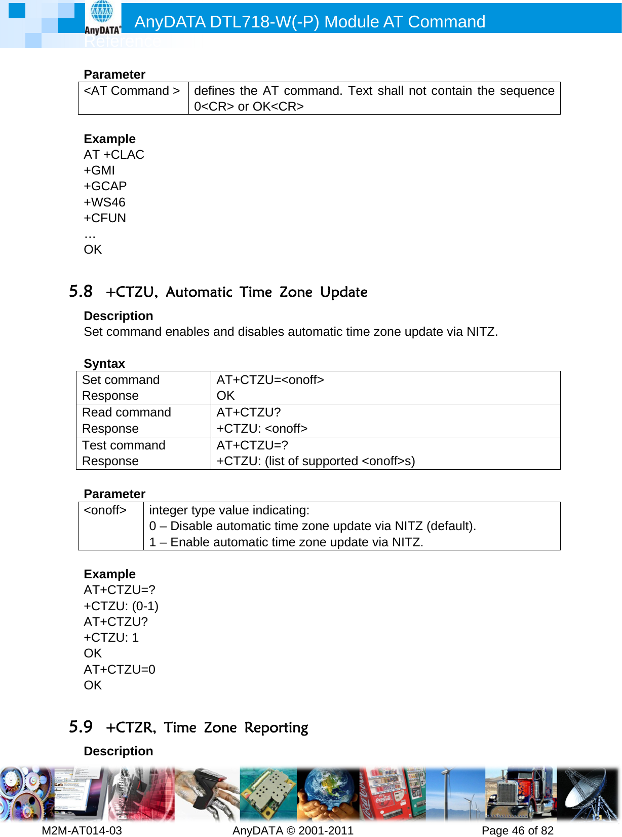         MRef2M-AT014-Para&lt;AT  ExamAT ++GM+GC+WS+CF… OK  5.8 +DesSet c SyntSet cRespReadRespTest Resp Para&lt;ono ExamAT++CTAT++CTOK AT+OK  5.9 +DesAnyference -03        ameter Commandmple +CLAC MI CAP S46 FUN +CTZU, cription command tax command ponse d commanponse commandponse ameter off&gt; inte0 –1 –mple CTZU=? TZU: (0-1) CTZU? TZU: 1 CTZU=0 +CTZR, Tcription DATA D         d &gt; defin0&lt;CRAutomatenables aAOd A+d A+eger type v– Disable a– Enable aTime ZoDTL718-W  AnyDATAes the ATR&gt; or OK&lt;tic Time nd disableAT+CTZU=OK AT+CTZU?+CTZU: &lt;oAT+CTZU=+CTZU: (lisvalue indicautomatic tutomatic tine RepoW(-P) MA © 2001-2T command&lt;CR&gt; Zone Ups automat=&lt;onoff&gt; ? onoff&gt; =?  st of suppocating: time zone ume zone uorting Module A011       d. Text shpdate ic time zonorted &lt;onofupdate viaupdate via AT Comm          all not conne update vff&gt;s)   NITZ (defNITZ. mand      Pagentain the svia NITZ. fault).  e 46 of 82sequence 