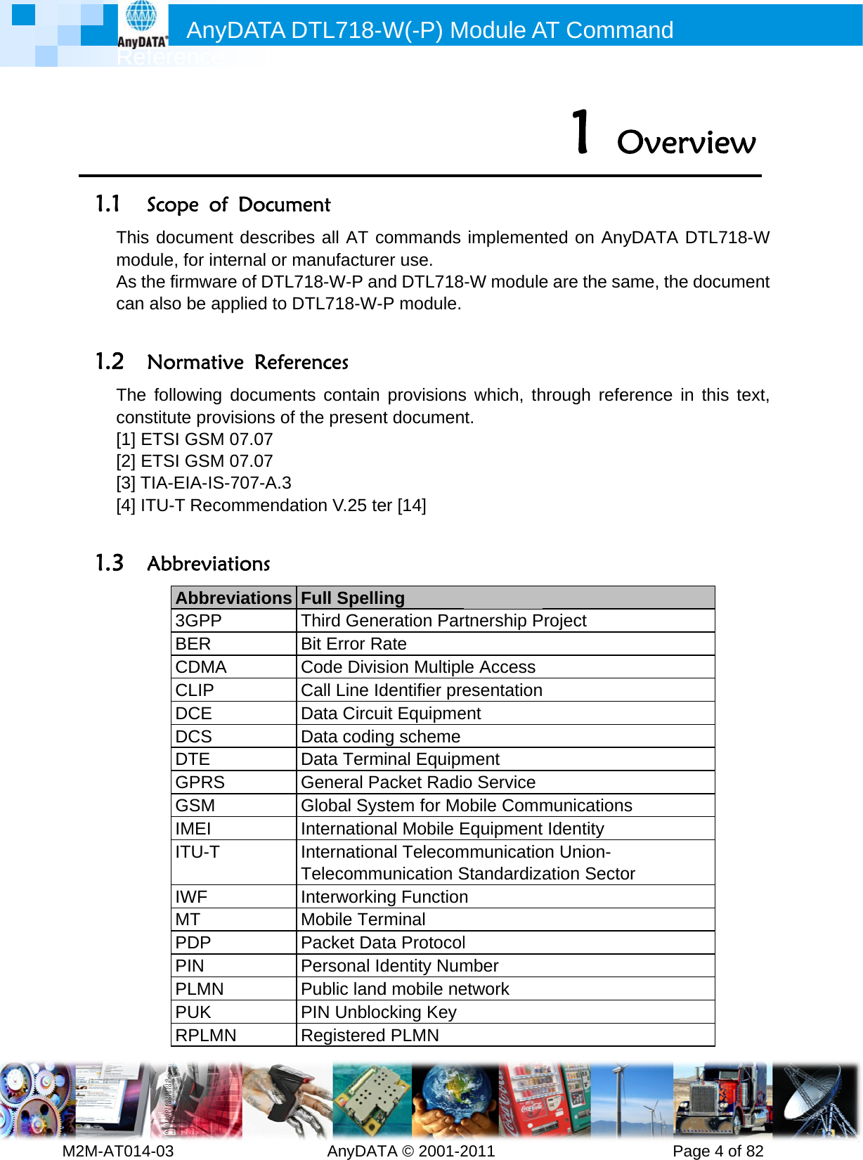         MRefM2M-AT0141.1 SThismodAs thcan  1.2 NThe cons[1] E[2] E[3] T[4] IT 1.3 AAnyference 4-03       Scope of documendule, for inthe firmwaralso be apNormativfollowing stitute provETSI GSM ETSI GSM TIA-EIA-IS-TU-T RecoAbbreviaAbbrev3GPP BER CDMA CLIP DCE DCS DTE GPRS GSM IMEI ITU-T IWF MT PDP PIN PLMN PUK RPLMNDATA D          f Documet describeernal or mre of DTL71pplied to DTve Referedocumentvisions of th07.07 07.07 -707-A.3  ommendatitions viations FTBCCDDDGGIITIMPPPPN RDTL718-W  AnyDATent s all AT coanufacture18-W-P anTL718-W-Pences ts contain he presention V.25 teFull SpellinThird GeneBit Error RaCode DivisCall Line IdData CircuiData codinData TermiGeneral PaGlobal SysnternationanternationaTelecommunterworkinMobile TermPacket DatPersonal IdPublic landPIN UnblocRegisteredW(-P) MTA © 2001-2ommandser use.   nd DTL718P module.provisionst documener [14] ng  eration Parate ion Multipldentifier preit Equipmeg schemeinal Equipmacket Radiotem for Moal Mobile Eal Telecomunication Sng Functionminal ta Protocoldentity Numd mobile necking Key PLMN Module A2011      implemen-W modules which, tht. rtnership Pe Accessesentationent ment o Serviceobile CommEquipmentmmunicatioStandardizan l mber etwork AT Comm          1  Onted on Ane are the sahrough refeProject  municationt Identity   on Union- ation Sectomand       PagOvervnyDATA DTame, the derence in ns or ge 4 of 82 view TL718-W document this text, 