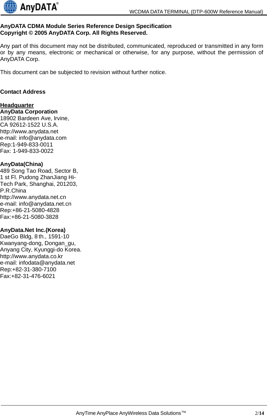                               WCDMA DATA TERMINAL (DTP-600W Reference Manual)  AnyTime AnyPlace AnyWireless Data Solutions™                            2/14  AnyDATA CDMA Module Series Reference Design Specification Copyright © 2005 AnyDATA Corp. All Rights Reserved.  Any part of this document may not be distributed, communicated, reproduced or transmitted in any form or by any means, electronic or mechanical or otherwise, for any purpose, without the permission of AnyDATA Corp.  This document can be subjected to revision without further notice.   Contact Address    Headquarter AnyData Corporation 18902 Bardeen Ave, lrvine,   CA 92612-1522 U.S.A. http://www.anydata.net e-mail: info@anydata.com Rep:1-949-833-0011 Fax: 1-949-833-0022  AnyData(China) 489 Song Tao Road, Sector B, 1 st Fl. Pudong ZhanJiang Hi- Tech Park, Shanghai, 201203,   P.R.China http://www.anydata.net.cn e-mail: info@anydata.net.cn Rep:+86-21-5080-4828 Fax:+86-21-5080-3828  AnyData.Net Inc.(Korea) DaeGo Bldg, 8 th., 1591-10 Kwanyang-dong, Dongan_gu, Anyang City, Kyunggi-do Korea. http://www.anydata.co.kr e-mail: infodata@anydata.net Rep:+82-31-380-7100 Fax:+82-31-476-6021   