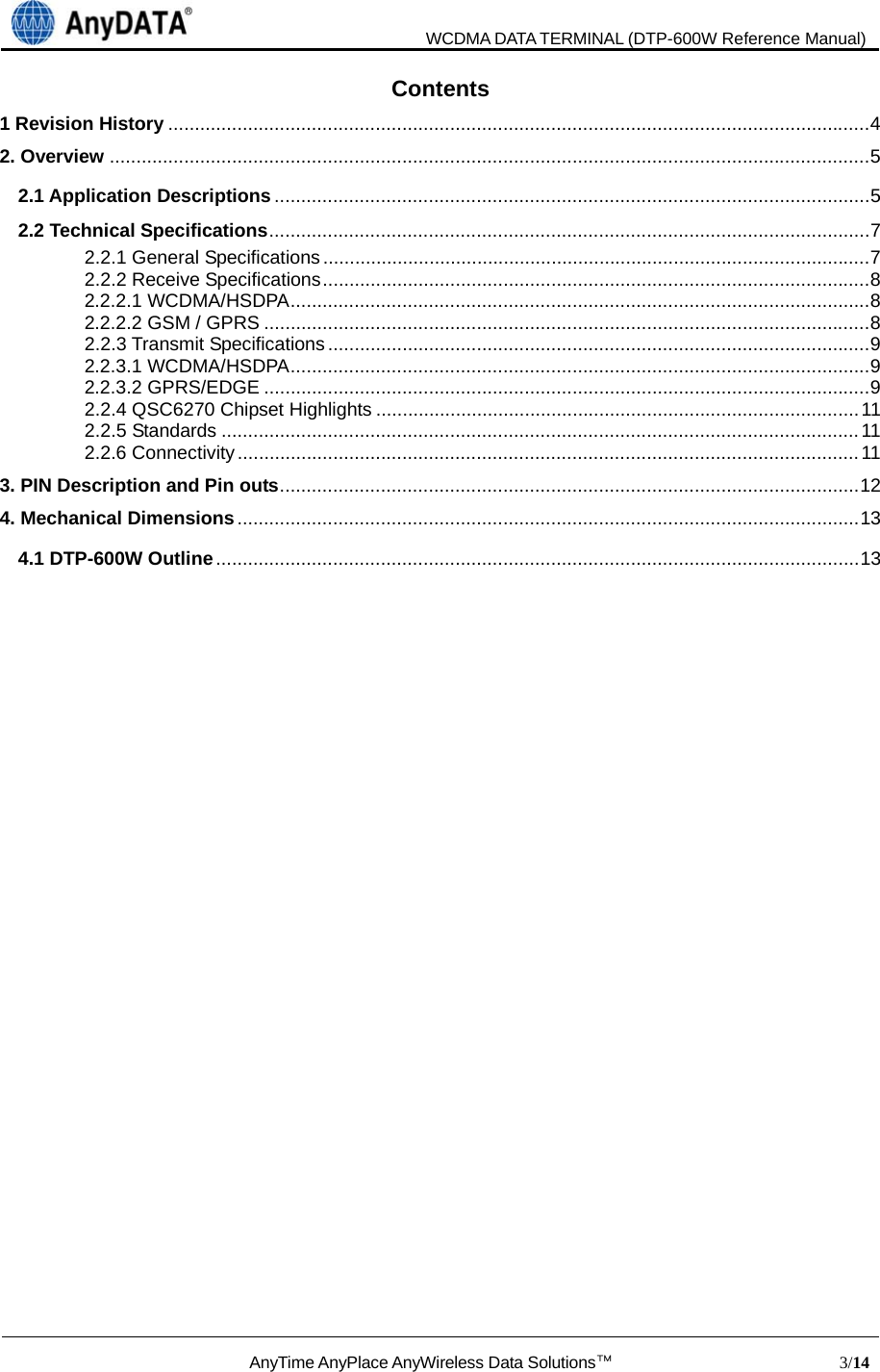                               WCDMA DATA TERMINAL (DTP-600W Reference Manual)  AnyTime AnyPlace AnyWireless Data Solutions™                            3/14  Contents 1 Revision History .................................................................................................................................... 42. Overview ............................................................................................................................................... 52.1 Application Descriptions ................................................................................................................ 52.2 Technical Specifications ............................................................................ ..................................... 72.2.1 General Specifications ....................................................................................................... 72.2.2 Receive Specifications ....................................................................................................... 82.2.2.1 WCDMA/HSDPA ............................................................................................................. 82.2.2.2 GSM / GPRS .................................................................................................................. 82.2.3 Transmit Specifications ...................................................................................................... 92.2.3.1 WCDMA/HSDPA ............................................................................................................. 92.2.3.2 GPRS/EDGE .................................................................................................................. 92.2.4 QSC6270 Chipset Highlights ........................................................................................... 112.2.5 Standards ........................................................................................................................ 112.2.6 Connectivity ..................................................................................................................... 113. PIN Description and Pin outs ................... ................................ ................................ .......................... 124. Mechanical Dimensions ..................................................................................................................... 134.1 DTP-600W Outline ......................................................................................................................... 13                     