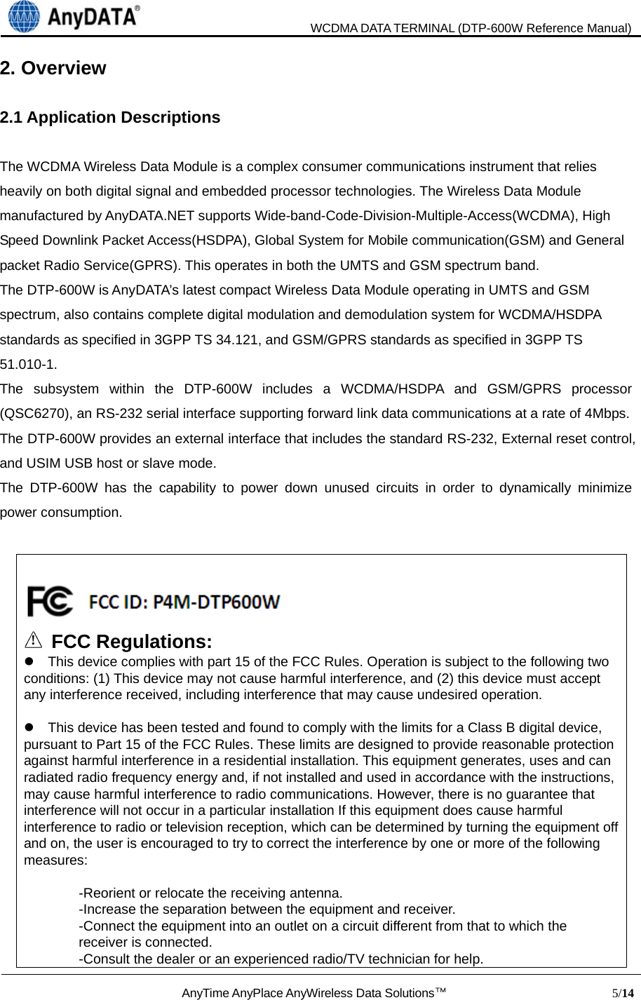                               WCDMA DATA TERMINAL (DTP-600W Reference Manual)  AnyTime AnyPlace AnyWireless Data Solutions™                            5/14  2. Overview  2.1 Application Descriptions  The WCDMA Wireless Data Module is a complex consumer communications instrument that relies heavily on both digital signal and embedded processor technologies. The Wireless Data Module manufactured by AnyDATA.NET supports Wide-band-Code-Division-Multiple-Access(WCDMA), High Speed Downlink Packet Access(HSDPA), Global System for Mobile communication(GSM) and General packet Radio Service(GPRS). This operates in both the UMTS and GSM spectrum band.   The DTP-600W is AnyDATA’s latest compact Wireless Data Module operating in UMTS and GSM spectrum, also contains complete digital modulation and demodulation system for WCDMA/HSDPA standards as specified in 3GPP TS 34.121, and GSM/GPRS standards as specified in 3GPP TS 51.010-1.  The subsystem within the DTP-600W includes a WCDMA/HSDPA and GSM/GPRS processor (QSC6270), an RS-232 serial interface supporting forward link data communications at a rate of 4Mbps. The DTP-600W provides an external interface that includes the standard RS-232, External reset control, and USIM USB host or slave mode.   The DTP-600W has the capability to power down unused circuits in order to dynamically minimize power consumption.       ! FCC Regulations:     This device complies with part 15 of the FCC Rules. Operation is subject to the following two conditions: (1) This device may not cause harmful interference, and (2) this device must accept any interference received, including interference that may cause undesired operation.      This device has been tested and found to comply with the limits for a Class B digital device, pursuant to Part 15 of the FCC Rules. These limits are designed to provide reasonable protection against harmful interference in a residential installation. This equipment generates, uses and can radiated radio frequency energy and, if not installed and used in accordance with the instructions, may cause harmful interference to radio communications. However, there is no guarantee that interference will not occur in a particular installation If this equipment does cause harmful interference to radio or television reception, which can be determined by turning the equipment off and on, the user is encouraged to try to correct the interference by one or more of the following measures:  -Reorient or relocate the receiving antenna. -Increase the separation between the equipment and receiver. -Connect the equipment into an outlet on a circuit different from that to which the receiver is connected. -Consult the dealer or an experienced radio/TV technician for help. 