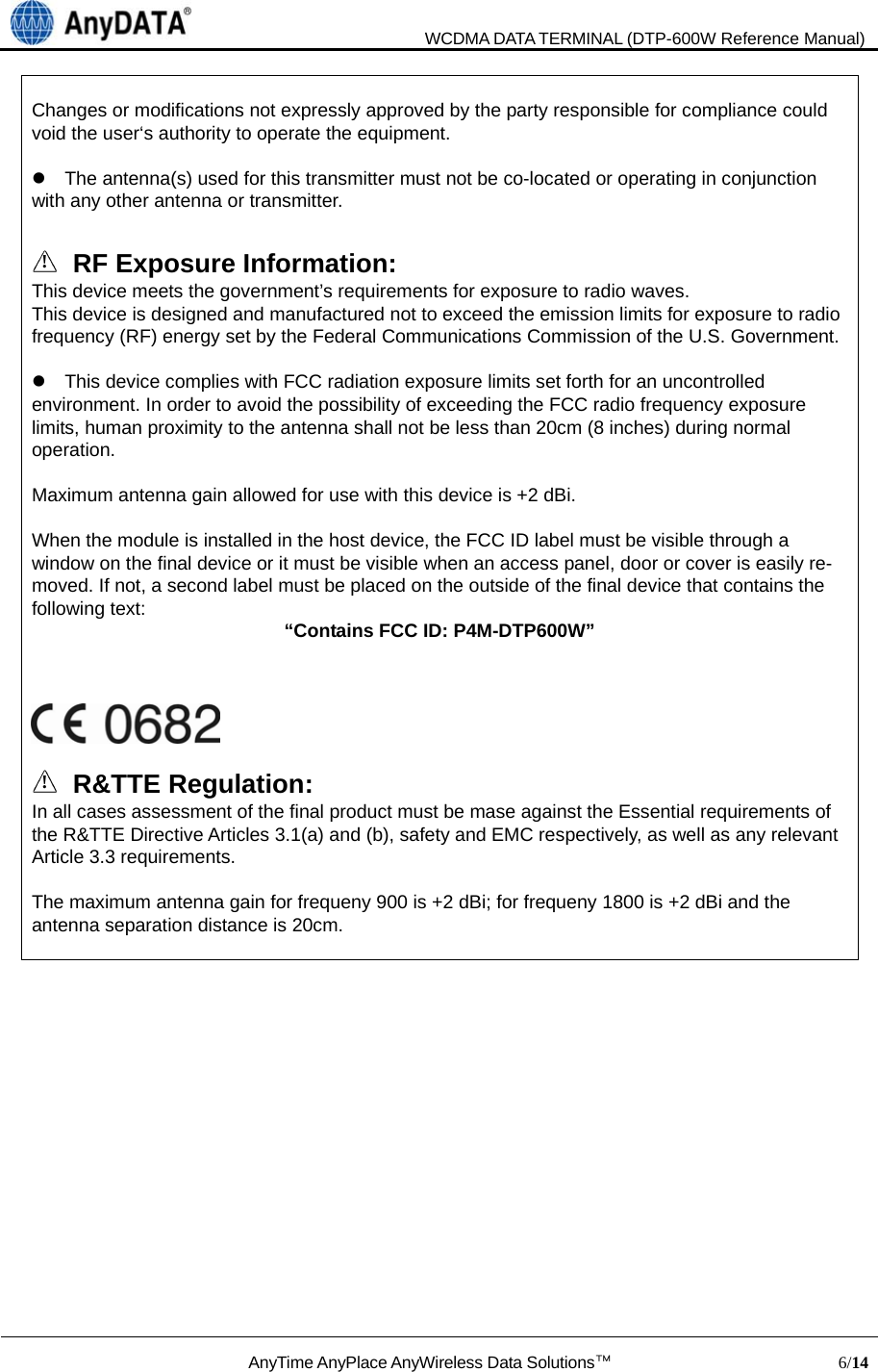                               WCDMA DATA TERMINAL (DTP-600W Reference Manual)  AnyTime AnyPlace AnyWireless Data Solutions™                            6/14   Changes or modifications not expressly approved by the party responsible for compliance could void the user‘s authority to operate the equipment.      The antenna(s) used for this transmitter must not be co-located or operating in conjunction with any other antenna or transmitter.  !  RF Exposure Information: This device meets the government’s requirements for exposure to radio waves. This device is designed and manufactured not to exceed the emission limits for exposure to radio frequency (RF) energy set by the Federal Communications Commission of the U.S. Government.      This device complies with FCC radiation exposure limits set forth for an uncontrolled environment. In order to avoid the possibility of exceeding the FCC radio frequency exposure limits, human proximity to the antenna shall not be less than 20cm (8 inches) during normal operation.  Maximum antenna gain allowed for use with this device is +2 dBi.  When the module is installed in the host device, the FCC ID label must be visible through a window on the final device or it must be visible when an access panel, door or cover is easily re-moved. If not, a second label must be placed on the outside of the final device that contains the following text:    “Contains FCC ID: P4M-DTP600W”      ! R&amp;TTE Regulation: In all cases assessment of the final product must be mase against the Essential requirements of the R&amp;TTE Directive Articles 3.1(a) and (b), safety and EMC respectively, as well as any relevant Article 3.3 requirements.  The maximum antenna gain for frequeny 900 is +2 dBi; for frequeny 1800 is +2 dBi and the antenna separation distance is 20cm.             