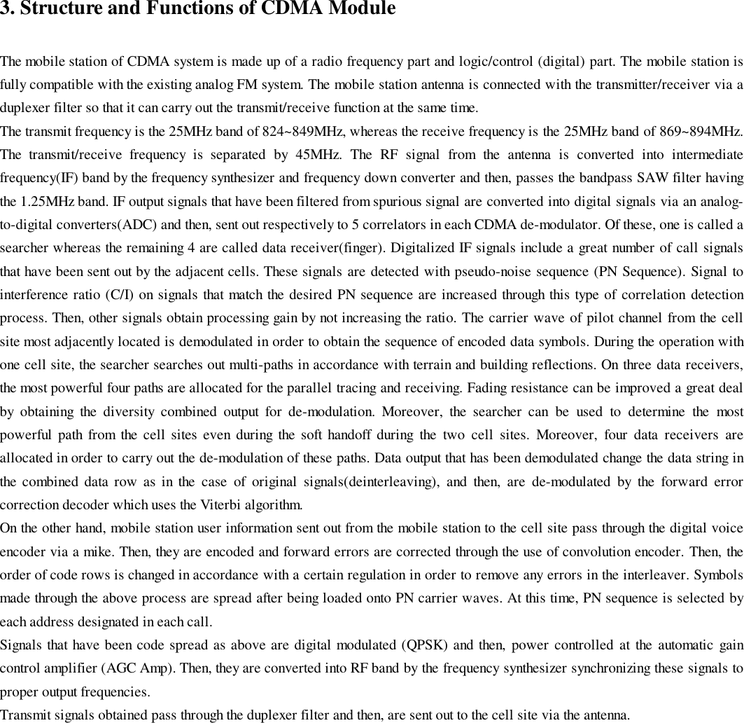 3. Structure and Functions of CDMA ModuleThe mobile station of CDMA system is made up of a radio frequency part and logic/control (digital) part. The mobile station isfully compatible with the existing analog FM system. The mobile station antenna is connected with the transmitter/receiver via aduplexer filter so that it can carry out the transmit/receive function at the same time.The transmit frequency is the 25MHz band of 824~849MHz, whereas the receive frequency is the 25MHz band of 869~894MHz.The transmit/receive frequency is separated by 45MHz. The RF signal from the antenna is converted into intermediatefrequency(IF) band by the frequency synthesizer and frequency down converter and then, passes the bandpass SAW filter havingthe 1.25MHz band. IF output signals that have been filtered from spurious signal are converted into digital signals via an analog-to-digital converters(ADC) and then, sent out respectively to 5 correlators in each CDMA de-modulator. Of these, one is called asearcher whereas the remaining 4 are called data receiver(finger). Digitalized IF signals include a great number of call signalsthat have been sent out by the adjacent cells. These signals are detected with pseudo-noise sequence (PN Sequence). Signal tointerference ratio (C/I) on signals that match the desired PN sequence are increased through this type of correlation detectionprocess. Then, other signals obtain processing gain by not increasing the ratio. The carrier wave of pilot channel from the cellsite most adjacently located is demodulated in order to obtain the sequence of encoded data symbols. During the operation withone cell site, the searcher searches out multi-paths in accordance with terrain and building reflections. On three data receivers,the most powerful four paths are allocated for the parallel tracing and receiving. Fading resistance can be improved a great dealby obtaining the diversity combined output for de-modulation. Moreover, the searcher can be used to determine the mostpowerful path from the cell sites even during the soft handoff during the two cell sites. Moreover, four data receivers areallocated in order to carry out the de-modulation of these paths. Data output that has been demodulated change the data string inthe combined data row as in the case of original signals(deinterleaving), and then, are de-modulated by the forward errorcorrection decoder which uses the Viterbi algorithm.On the other hand, mobile station user information sent out from the mobile station to the cell site pass through the digital voiceencoder via a mike. Then, they are encoded and forward errors are corrected through the use of convolution encoder. Then, theorder of code rows is changed in accordance with a certain regulation in order to remove any errors in the interleaver. Symbolsmade through the above process are spread after being loaded onto PN carrier waves. At this time, PN sequence is selected byeach address designated in each call.Signals that have been code spread as above are digital modulated (QPSK) and then, power controlled at the automatic gaincontrol amplifier (AGC Amp). Then, they are converted into RF band by the frequency synthesizer synchronizing these signals toproper output frequencies.Transmit signals obtained pass through the duplexer filter and then, are sent out to the cell site via the antenna.