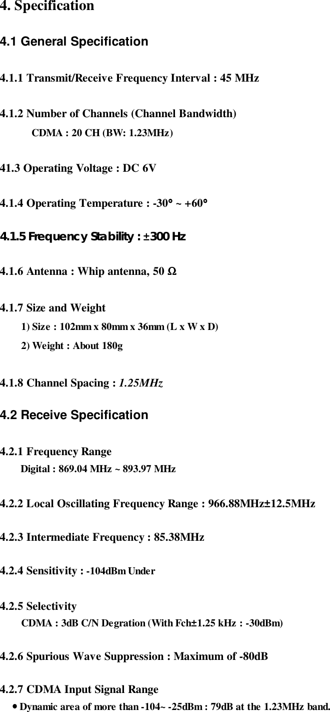 4. Specification4.1 General Specification4.1.1 Transmit/Receive Frequency Interval : 45 MHz4.1.2 Number of Channels (Channel Bandwidth)CDMA : 20 CH (BW: 1.23MHz)41.3 Operating Voltage : DC 6V4.1.4 Operating Temperature : -30°°°° ~ +60°°°°4.1.5 Frequency Stability : ±300 Hz4.1.6 Antenna : Whip antenna, 50 ΩΩΩΩ4.1.7 Size and Weight1) Size : 102mm x 80mm x 36mm (L x W x D)2) Weight : About 180g   4.1.8 Channel Spacing : 1.25MHz4.2 Receive Specification4.2.1 Frequency RangeDigital : 869.04 MHz ~ 893.97 MHz   4.2.2 Local Oscillating Frequency Range : 966.88MHz±12.5MHz4.2.3 Intermediate Frequency : 85.38MHz4.2.4 Sensitivity : -104dBm Under4.2.5 SelectivityCDMA : 3dB C/N Degration (With Fch±1.25 kHz : -30dBm)4.2.6 Spurious Wave Suppression : Maximum of -80dB4.2.7 CDMA Input Signal Range    •••• Dynamic area of more than -104~ -25dBm : 79dB at the 1.23MHz band.