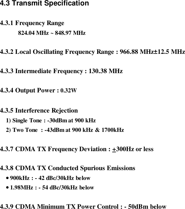 4.3 Transmit Specification4.3.1 Frequency Range824.04 MHz ~ 848.97 MHz4.3.2 Local Oscillating Frequency Range : 966.88 MHz±12.5 MHz4.3.3 Intermediate Frequency : 130.38 MHz4.3.4 Output Power : 0.32W4.3.5 Interference Rejection    1) Single Tone : -30dBm at 900 kHz    2) Two Tone  : -43dBm at 900 kHz &amp; 1700kHz4.3.7 CDMA TX Frequency Deviation : +300Hz or less4.3.8 CDMA TX Conducted Spurious Emissions    •••• 900kHz : - 42 dBc/30kHz below    •••• 1.98MHz : - 54 dBc/30kHz below4.3.9 CDMA Minimum TX Power Control : - 50dBm below