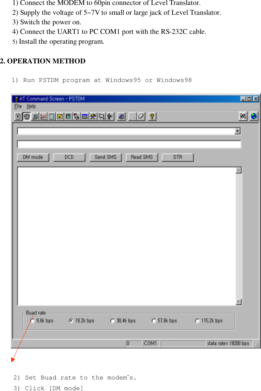 1) Connect the MODEM to 60pin connector of Level Translator.2) Supply the voltage of 5~7V to small or large jack of Level Translator.3) Switch the power on.4) Connect the UART1 to PC COM1 port with the RS-232C cable.5) Install the operating program.2. OPERATION METHOD2) Set Buad rate to the modem’s.3) Click [DM mode]1) Run PSTDM program at Windows95 or Windows98