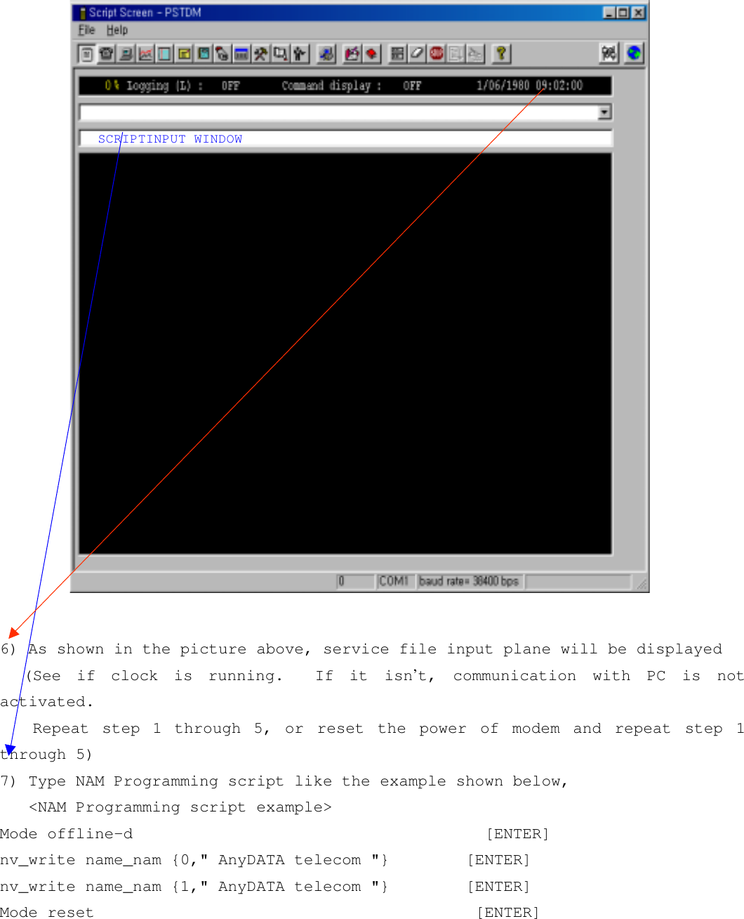 6) As shown in the picture above, service file input plane will be displayed(See if clock is running.  If it isn’t, communication with PC is notactivated. Repeat step 1 through 5, or reset the power of modem and repeat step 1through 5)7) Type NAM Programming script like the example shown below,   &lt;NAM Programming script example&gt;Mode offline-d                                     [ENTER]nv_write name_nam {0,&quot; AnyDATA telecom &quot;}        [ENTER]nv_write name_nam {1,&quot; AnyDATA telecom &quot;}        [ENTER]Mode reset                                        [ENTER]SCRIPTINPUT WINDOW