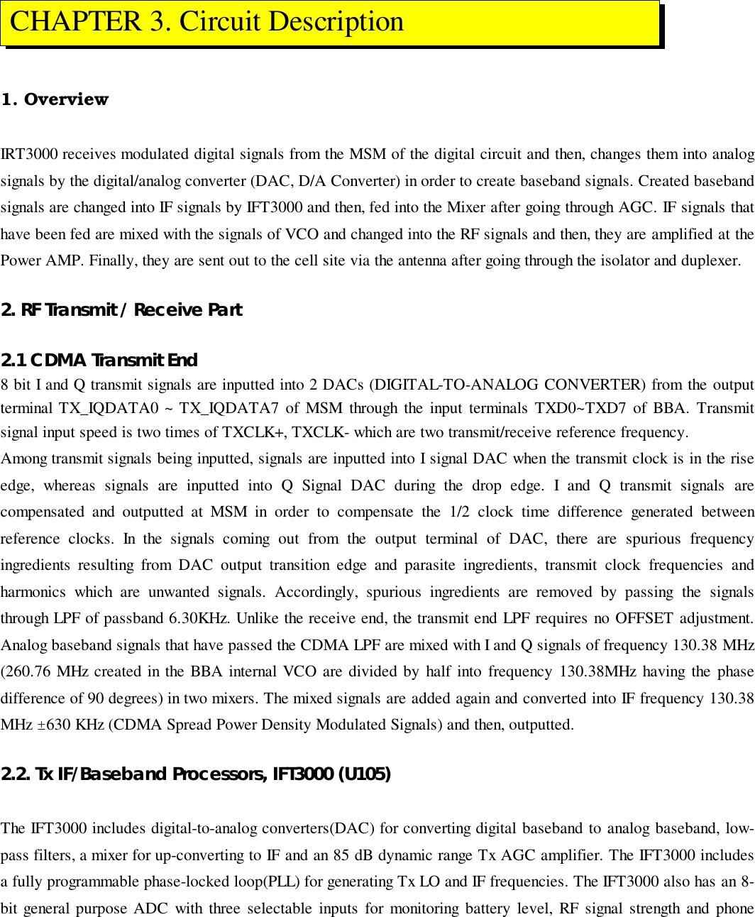 1. OverviewIRT3000 receives modulated digital signals from the MSM of the digital circuit and then, changes them into analogsignals by the digital/analog converter (DAC, D/A Converter) in order to create baseband signals. Created basebandsignals are changed into IF signals by IFT3000 and then, fed into the Mixer after going through AGC. IF signals thathave been fed are mixed with the signals of VCO and changed into the RF signals and then, they are amplified at thePower AMP. Finally, they are sent out to the cell site via the antenna after going through the isolator and duplexer.2. RF Transmit / Receive Part2.1 CDMA Transmit End8 bit I and Q transmit signals are inputted into 2 DACs (DIGITAL-TO-ANALOG CONVERTER) from the outputterminal TX_IQDATA0 ~ TX_IQDATA7 of MSM through the input terminals TXD0~TXD7 of BBA. Transmitsignal input speed is two times of TXCLK+, TXCLK- which are two transmit/receive reference frequency.Among transmit signals being inputted, signals are inputted into I signal DAC when the transmit clock is in the riseedge, whereas signals are inputted into Q Signal DAC during the drop edge. I and Q transmit signals arecompensated and outputted at MSM in order to compensate the 1/2 clock time difference generated betweenreference clocks. In the signals coming out from the output terminal of DAC, there are spurious frequencyingredients resulting from DAC output transition edge and parasite ingredients, transmit clock frequencies andharmonics which are unwanted signals. Accordingly, spurious ingredients are removed by passing the signalsthrough LPF of passband 6.30KHz. Unlike the receive end, the transmit end LPF requires no OFFSET adjustment.Analog baseband signals that have passed the CDMA LPF are mixed with I and Q signals of frequency 130.38 MHz(260.76 MHz created in the BBA internal VCO are divided by half into frequency 130.38MHz having the phasedifference of 90 degrees) in two mixers. The mixed signals are added again and converted into IF frequency 130.38MHz ±630 KHz (CDMA Spread Power Density Modulated Signals) and then, outputted.2.2. Tx IF/Baseband Processors, IFT3000 (U105)The IFT3000 includes digital-to-analog converters(DAC) for converting digital baseband to analog baseband, low-pass filters, a mixer for up-converting to IF and an 85 dB dynamic range Tx AGC amplifier. The IFT3000 includesa fully programmable phase-locked loop(PLL) for generating Tx LO and IF frequencies. The IFT3000 also has an 8-bit general purpose ADC with three selectable inputs for monitoring battery level, RF signal strength and phone CHAPTER 3. Circuit Description