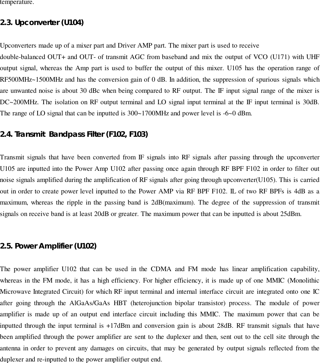 temperature.   2.3. Upconverter (U104)Upconverters made up of a mixer part and Driver AMP part. The mixer part is used to receivedouble-balanced OUT+ and OUT- of transmit AGC from baseband and mix the output of VCO (U171) with UHFoutput signal, whereas the Amp part is used to buffer the output of this mixer. U105 has the operation range ofRF500MHz~1500MHz and has the conversion gain of 0 dB. In addition, the suppression of spurious signals whichare unwanted noise is about 30 dBc when being compared to RF output. The IF input signal range of the mixer isDC~200MHz. The isolation on RF output terminal and LO signal input terminal at the IF input terminal is 30dB.The range of LO signal that can be inputted is 300~1700MHz and power level is -6~0 dBm.2.4. Transmit  Bandpass Filter (F102, F103)Transmit signals that have been converted from IF signals into RF signals after passing through the upconverterU105 are inputted into the Power Amp U102 after passing once again through RF BPF F102 in order to filter outnoise signals amplified during the amplification of RF signals after going through upconverter(U105). This is carriedout in order to create power level inputted to the Power AMP via RF BPF F102. IL of two RF BPFs is 4dB as amaximum, whereas the ripple in the passing band is 2dB(maximum). The degree of the suppression of transmitsignals on receive band is at least 20dB or greater. The maximum power that can be inputted is about 25dBm.2.5. Power Amplifier (U102)The power amplifier U102 that can be used in the CDMA and FM mode has linear amplification capability,whereas in the FM mode, it has a high efficiency. For higher efficiency, it is made up of one MMIC (MonolithicMicrowave Integrated Circuit) for which RF input terminal and internal interface circuit are integrated onto one ICafter going through the AlGaAs/GaAs HBT (heterojunction bipolar transistor) process. The module of poweramplifier is made up of an output end interface circuit including this MMIC. The maximum power that can beinputted through the input terminal is +17dBm and conversion gain is about 28dB. RF transmit signals that havebeen amplified through the power amplifier are sent to the duplexer and then, sent out to the cell site through theantenna in order to prevent any damages on circuits, that may be generated by output signals reflected from theduplexer and re-inputted to the power amplifier output end.