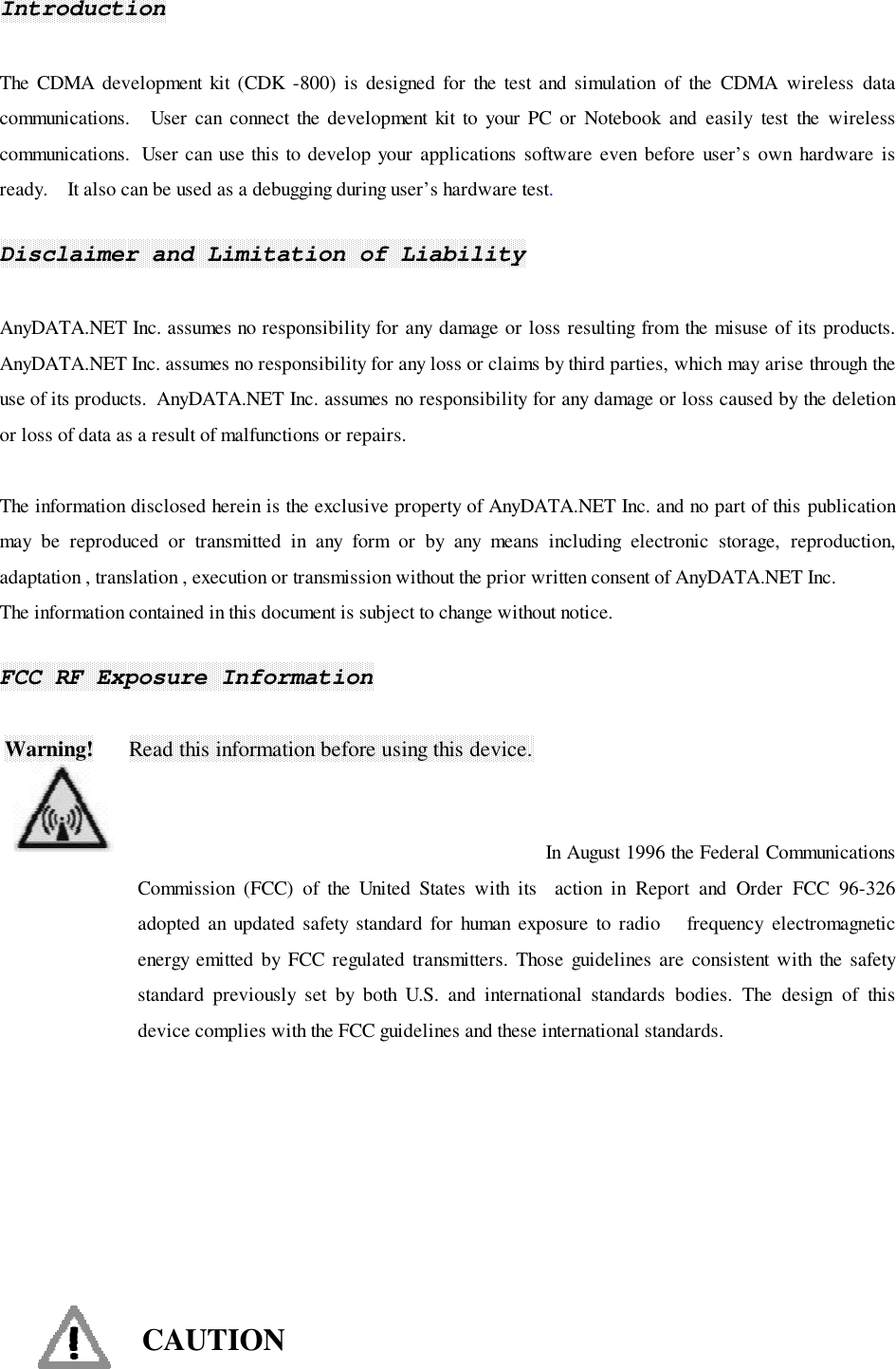 IntroductionThe CDMA development kit (CDK -800) is designed for the test and simulation of the CDMA wireless datacommunications.   User can connect the development kit to your PC or Notebook and easily test the wirelesscommunications.  User can use this to develop your applications software even before user’s own hardware isready.    It also can be used as a debugging during user’s hardware test.Disclaimer and Limitation of LiabilityAnyDATA.NET Inc. assumes no responsibility for any damage or loss resulting from the misuse of its products.AnyDATA.NET Inc. assumes no responsibility for any loss or claims by third parties, which may arise through theuse of its products.  AnyDATA.NET Inc. assumes no responsibility for any damage or loss caused by the deletionor loss of data as a result of malfunctions or repairs.The information disclosed herein is the exclusive property of AnyDATA.NET Inc. and no part of this publicationmay be reproduced or transmitted in any form or by any means including electronic storage, reproduction,adaptation , translation , execution or transmission without the prior written consent of AnyDATA.NET Inc.The information contained in this document is subject to change without notice.FCC RF Exposure Information Warning!      Read this information before using this device.                                                                                In August 1996 the Federal CommunicationsCommission (FCC) of the United States with its  action in Report and Order FCC 96-326adopted an updated safety standard for human exposure to radio   frequency electromagneticenergy emitted by FCC regulated transmitters. Those guidelines are consistent with the safetystandard previously set by both U.S. and international standards bodies. The design of thisdevice complies with the FCC guidelines and these international standards.CAUTION