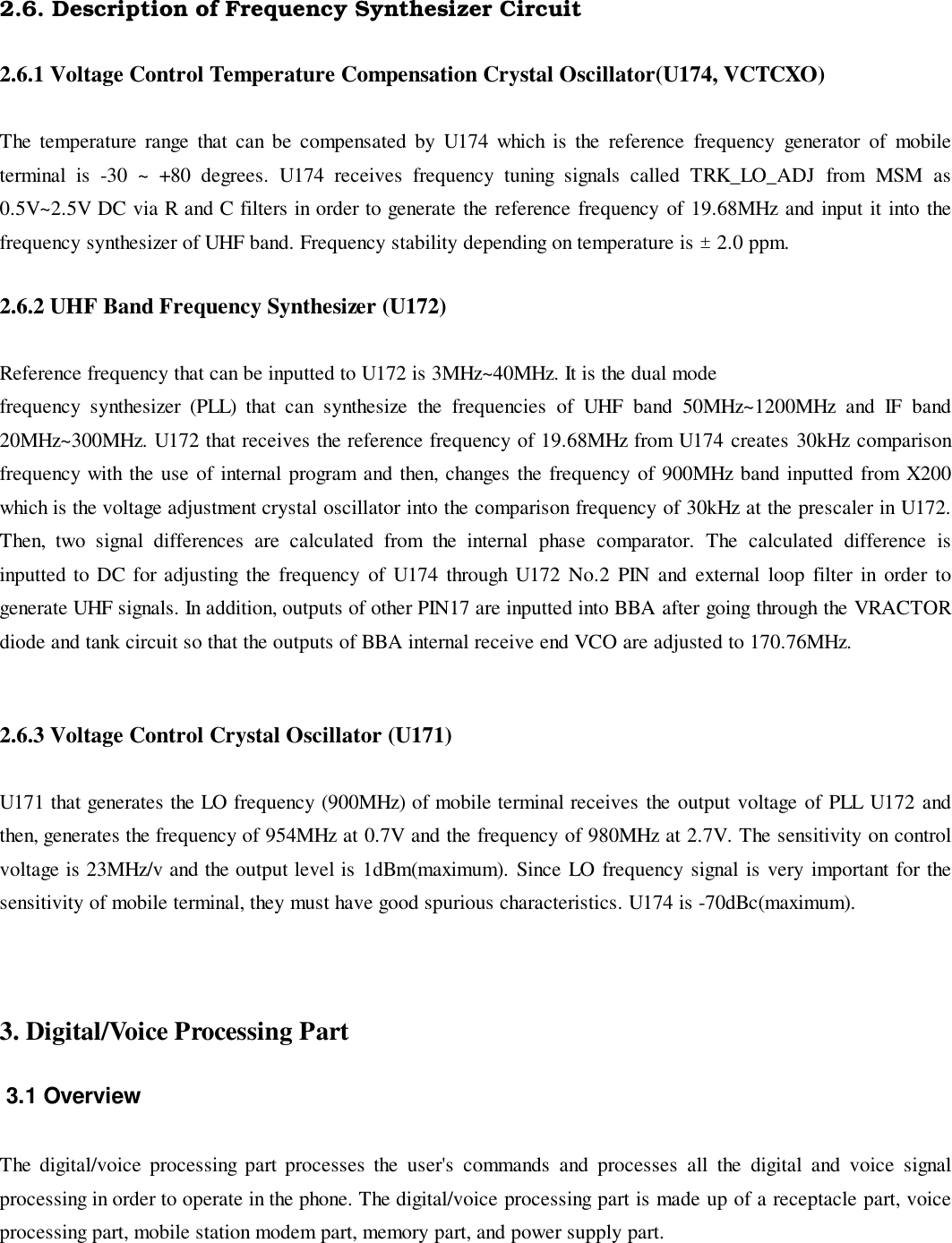 2.6. Description of Frequency Synthesizer Circuit2.6.1 Voltage Control Temperature Compensation Crystal Oscillator(U174, VCTCXO)The temperature range that can be compensated by U174 which is the reference frequency generator of mobileterminal is -30 ~ +80 degrees. U174 receives frequency tuning signals called TRK_LO_ADJ from MSM as0.5V~2.5V DC via R and C filters in order to generate the reference frequency of 19.68MHz and input it into thefrequency synthesizer of UHF band. Frequency stability depending on temperature is ± 2.0 ppm.2.6.2 UHF Band Frequency Synthesizer (U172)Reference frequency that can be inputted to U172 is 3MHz~40MHz. It is the dual modefrequency synthesizer (PLL) that can synthesize the frequencies of UHF band 50MHz~1200MHz and IF band20MHz~300MHz. U172 that receives the reference frequency of 19.68MHz from U174 creates 30kHz comparisonfrequency with the use of internal program and then, changes the frequency of 900MHz band inputted from X200which is the voltage adjustment crystal oscillator into the comparison frequency of 30kHz at the prescaler in U172.Then, two signal differences are calculated from the internal phase comparator. The calculated difference isinputted to DC for adjusting the frequency of U174 through U172 No.2 PIN and external loop filter in order togenerate UHF signals. In addition, outputs of other PIN17 are inputted into BBA after going through the VRACTORdiode and tank circuit so that the outputs of BBA internal receive end VCO are adjusted to 170.76MHz.2.6.3 Voltage Control Crystal Oscillator (U171)U171 that generates the LO frequency (900MHz) of mobile terminal receives the output voltage of PLL U172 andthen, generates the frequency of 954MHz at 0.7V and the frequency of 980MHz at 2.7V. The sensitivity on controlvoltage is 23MHz/v and the output level is 1dBm(maximum). Since LO frequency signal is very important for thesensitivity of mobile terminal, they must have good spurious characteristics. U174 is -70dBc(maximum).3. Digital/Voice Processing Part 3.1 OverviewThe digital/voice processing part processes the user&apos;s commands and processes all the digital and voice signalprocessing in order to operate in the phone. The digital/voice processing part is made up of a receptacle part, voiceprocessing part, mobile station modem part, memory part, and power supply part.