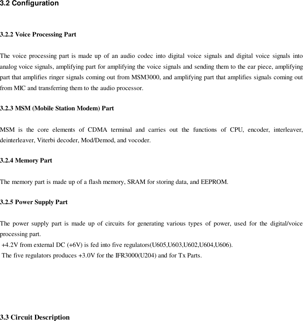 3.2 Configuration3.2.2 Voice Processing PartThe voice processing part is made up of an audio codec into digital voice signals and digital voice signals intoanalog voice signals, amplifying part for amplifying the voice signals and sending them to the ear piece, amplifyingpart that amplifies ringer signals coming out from MSM3000, and amplifying part that amplifies signals coming outfrom MIC and transferring them to the audio processor.3.2.3 MSM (Mobile Station Modem) PartMSM is the core elements of CDMA terminal and carries out the functions of CPU, encoder, interleaver,deinterleaver, Viterbi decoder, Mod/Demod, and vocoder.3.2.4 Memory PartThe memory part is made up of a flash memory, SRAM for storing data, and EEPROM.3.2.5 Power Supply PartThe power supply part is made up of circuits for generating various types of power, used for the digital/voiceprocessing part. +4.2V from external DC (+6V) is fed into five regulators(U605,U603,U602,U604,U606). The five regulators produces +3.0V for the IFR3000(U204) and for Tx Parts.3.3 Circuit Description