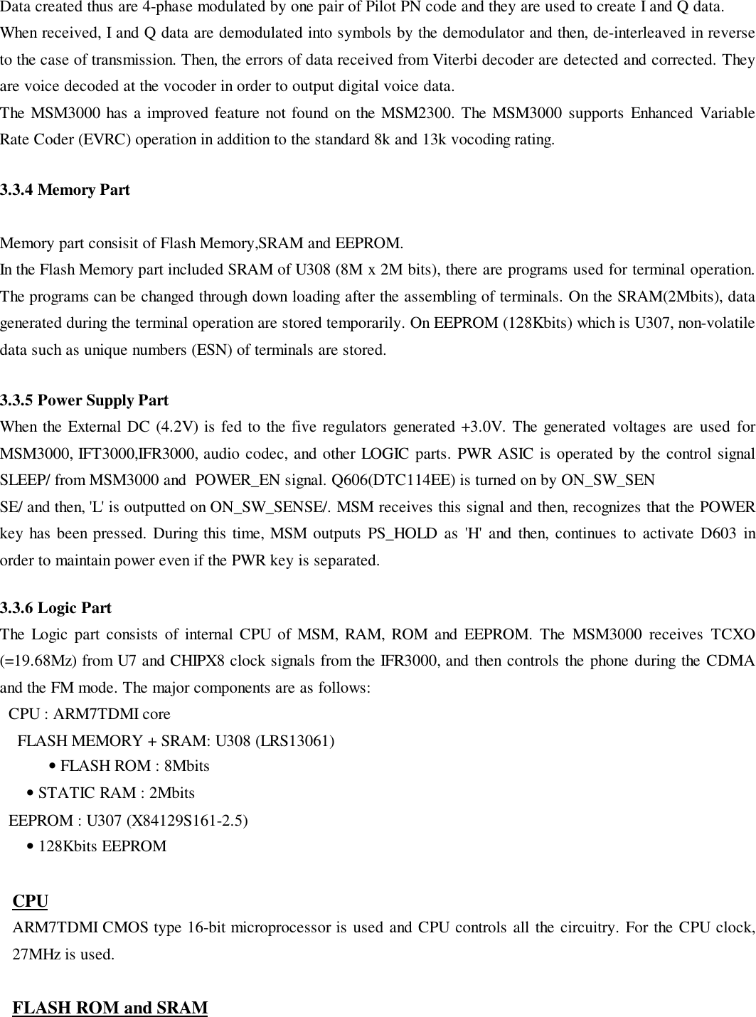 Data created thus are 4-phase modulated by one pair of Pilot PN code and they are used to create I and Q data.When received, I and Q data are demodulated into symbols by the demodulator and then, de-interleaved in reverseto the case of transmission. Then, the errors of data received from Viterbi decoder are detected and corrected. Theyare voice decoded at the vocoder in order to output digital voice data.The MSM3000 has a improved feature not found on the MSM2300. The MSM3000 supports Enhanced VariableRate Coder (EVRC) operation in addition to the standard 8k and 13k vocoding rating.3.3.4 Memory PartMemory part consisit of Flash Memory,SRAM and EEPROM.In the Flash Memory part included SRAM of U308 (8M x 2M bits), there are programs used for terminal operation.The programs can be changed through down loading after the assembling of terminals. On the SRAM(2Mbits), datagenerated during the terminal operation are stored temporarily. On EEPROM (128Kbits) which is U307, non-volatiledata such as unique numbers (ESN) of terminals are stored.3.3.5 Power Supply PartWhen the External DC (4.2V) is fed to the five regulators generated +3.0V. The generated voltages are used forMSM3000, IFT3000,IFR3000, audio codec, and other LOGIC parts. PWR ASIC is operated by the control signalSLEEP/ from MSM3000 and  POWER_EN signal. Q606(DTC114EE) is turned on by ON_SW_SENSE/ and then, &apos;L&apos; is outputted on ON_SW_SENSE/. MSM receives this signal and then, recognizes that the POWERkey has been pressed. During this time, MSM outputs PS_HOLD as &apos;H&apos; and then, continues to activate D603 inorder to maintain power even if the PWR key is separated.3.3.6 Logic PartThe Logic part consists of internal CPU of MSM, RAM, ROM and EEPROM. The MSM3000 receives TCXO(=19.68Mz) from U7 and CHIPX8 clock signals from the IFR3000, and then controls the phone during the CDMAand the FM mode. The major components are as follows:  CPU : ARM7TDMI coreFLASH MEMORY + SRAM: U308 (LRS13061)• FLASH ROM : 8Mbits      • STATIC RAM : 2Mbits  EEPROM : U307 (X84129S161-2.5)      • 128Kbits EEPROMCPUARM7TDMI CMOS type 16-bit microprocessor is used and CPU controls all the circuitry. For the CPU clock,27MHz is used.FLASH ROM and SRAM
