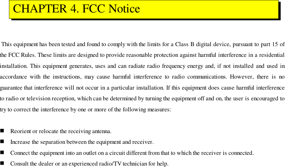  This equipment has been tested and found to comply with the limits for a Class B digital device, pursuant to part 15 ofthe FCC Rules. These limits are designed to provide reasonable protection against harmful interference in a residentialinstallation. This equipment generates, uses and can radiate radio frequency energy and, if not installed and used inaccordance with the instructions, may cause harmful interference to radio communications. However, there is noguarantee that interference will not occur in a particular installation. If this equipment does cause harmful interferenceto radio or television reception, which can be determined by turning the equipment off and on, the user is encouraged totry to correct the interference by one or more of the following measures:! Reorient or relocate the receiving antenna.! Increase the separation between the equipment and receiver.! Connect the equipment into an outlet on a circuit different from that to which the receiver is connected.! Consult the dealer or an experienced radio/TV technician for help. CHAPTER 4. FCC Notice