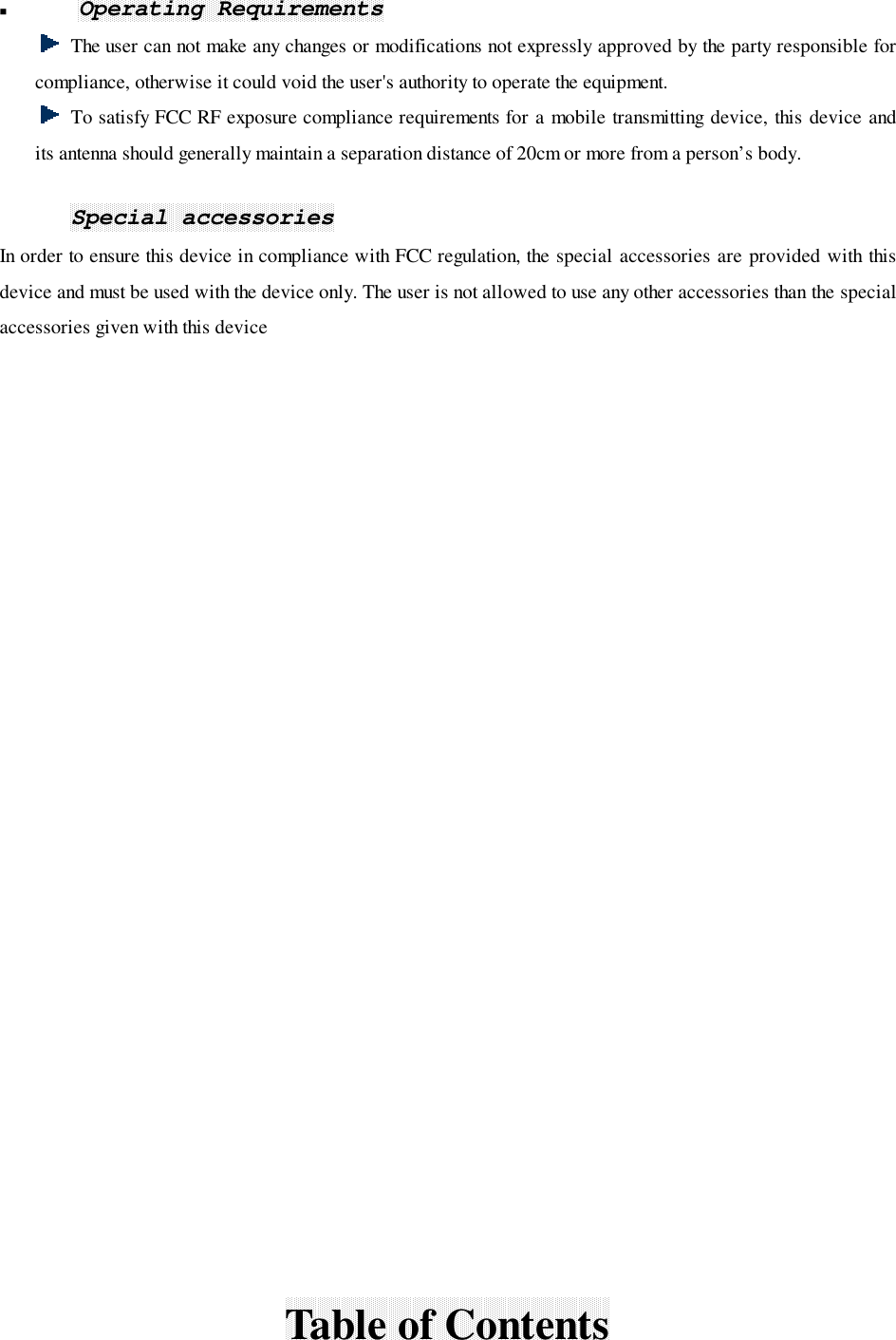 ! Operating RequirementsThe user can not make any changes or modifications not expressly approved by the party responsible forcompliance, otherwise it could void the user&apos;s authority to operate the equipment.To satisfy FCC RF exposure compliance requirements for a mobile transmitting device, this device andits antenna should generally maintain a separation distance of 20cm or more from a person’s body.Special accessoriesIn order to ensure this device in compliance with FCC regulation, the special accessories are provided with thisdevice and must be used with the device only. The user is not allowed to use any other accessories than the specialaccessories given with this deviceTable of Contents