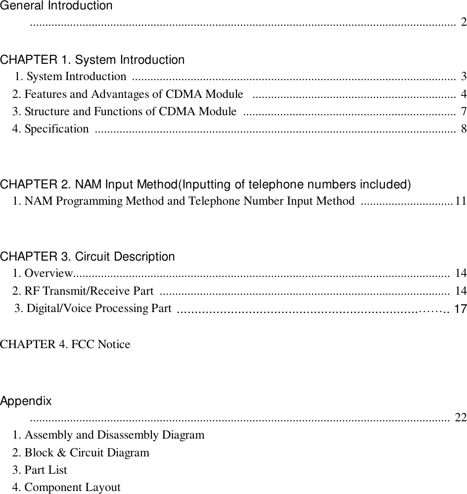 General Introduction          .......................................................................................................................................... 2CHAPTER 1. System Introduction    1. System Introduction  ......................................................................................................... 3    2. Features and Advantages of CDMA Module   .................................................................. 4    3. Structure and Functions of CDMA Module  ..................................................................... 7    4. Specification  ..................................................................................................................... 8CHAPTER 2. NAM Input Method(Inputting of telephone numbers included)    1. NAM Programming Method and Telephone Number Input Method  ..............................11CHAPTER 3. Circuit Description    1. Overview.......................................................................................................................... 14    2. RF Transmit/Receive Part  .............................................................................................. 14    3. Digital/Voice Processing Part ...................................................................…….. 17CHAPTER 4. FCC NoticeAppendix          ........................................................................................................................................ 22    1. Assembly and Disassembly Diagram    2. Block &amp; Circuit Diagram    3. Part List    4. Component Layout