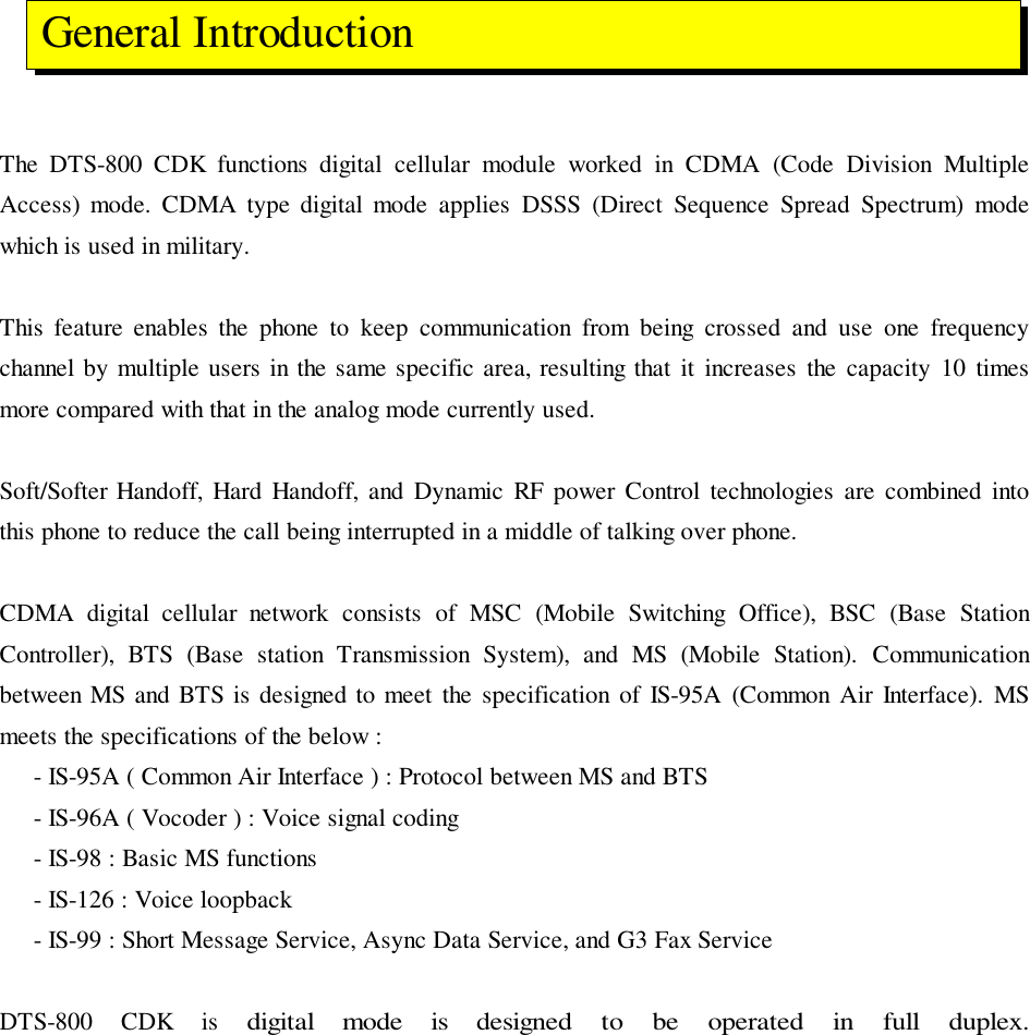 The DTS-800 CDK functions digital cellular module worked in CDMA (Code Division MultipleAccess) mode. CDMA type digital mode applies DSSS (Direct Sequence Spread Spectrum) modewhich is used in military.This feature enables the phone to keep communication from being crossed and use one frequencychannel by multiple users in the same specific area, resulting that it increases the capacity 10 timesmore compared with that in the analog mode currently used.Soft/Softer Handoff, Hard Handoff, and Dynamic RF power Control technologies are combined intothis phone to reduce the call being interrupted in a middle of talking over phone.CDMA digital cellular network consists of MSC (Mobile Switching Office), BSC (Base StationController), BTS (Base station Transmission System), and MS (Mobile Station). Communicationbetween MS and BTS is designed to meet the specification of IS-95A (Common Air Interface). MSmeets the specifications of the below :     - IS-95A ( Common Air Interface ) : Protocol between MS and BTS     - IS-96A ( Vocoder ) : Voice signal coding     - IS-98 : Basic MS functions     - IS-126 : Voice loopback     - IS-99 : Short Message Service, Async Data Service, and G3 Fax ServiceDTS-800 CDK is digital mode is designed to be operated in full duplex. General Introduction