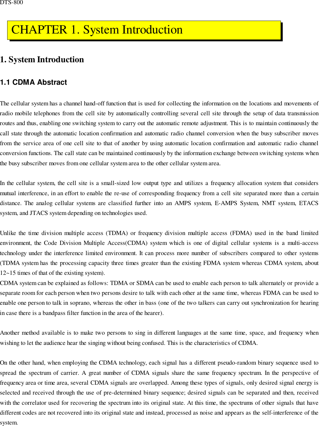 DTS-8001. System Introduction1.1 CDMA AbstractThe cellular system has a channel hand-off function that is used for collecting the information on the locations and movements ofradio mobile telephones from the cell site by automatically controlling several cell site through the setup of data transmissionroutes and thus, enabling one switching system to carry out the automatic remote adjustment. This is to maintain continuously thecall state through the automatic location confirmation and automatic radio channel conversion when the busy subscriber movesfrom the service area of one cell site to that of another by using automatic location confirmation and automatic radio channelconversion functions. The call state can be maintained continuously by the information exchange between switching systems whenthe busy subscriber moves from one cellular system area to the other cellular system area.In the cellular system, the cell site is a small-sized low output type and utilizes a frequency allocation system that considersmutual interference, in an effort to enable the re-use of corresponding frequency from a cell site separated more than a certaindistance. The analog cellular systems are classified further into an AMPS system, E-AMPS System, NMT system, ETACSsystem, and JTACS system depending on technologies used.Unlike the time division multiple access (TDMA) or frequency division multiple access (FDMA) used in the band limitedenvironment, the Code Division Multiple Access(CDMA) system which is one of digital cellular systems is a multi-accesstechnology under the interference limited environment. It can process more number of subscribers compared to other systems(TDMA system has the processing capacity three times greater than the existing FDMA system whereas CDMA system, about12~15 times of that of the existing system).CDMA system can be explained as follows: TDMA or SDMA can be used to enable each person to talk alternately or provide aseparate room for each person when two persons desire to talk with each other at the same time, whereas FDMA can be used toenable one person to talk in soprano, whereas the other in bass (one of the two talkers can carry out synchronization for hearingin case there is a bandpass filter function in the area of the hearer).Another method available is to make two persons to sing in different languages at the same time, space, and frequency whenwishing to let the audience hear the singing without being confused. This is the characteristics of CDMA.On the other hand, when employing the CDMA technology, each signal has a different pseudo-random binary sequence used tospread the spectrum of carrier. A great number of CDMA signals share the same frequency spectrum. In the perspective offrequency area or time area, several CDMA signals are overlapped. Among these types of signals, only desired signal energy isselected and received through the use of pre-determined binary sequence; desired signals can be separated and then, receivedwith the correlator used for recovering the spectrum into its original state. At this time, the spectrums of other signals that havedifferent codes are not recovered into its original state and instead, processed as noise and appears as the self-interference of thesystem. CHAPTER 1. System Introduction