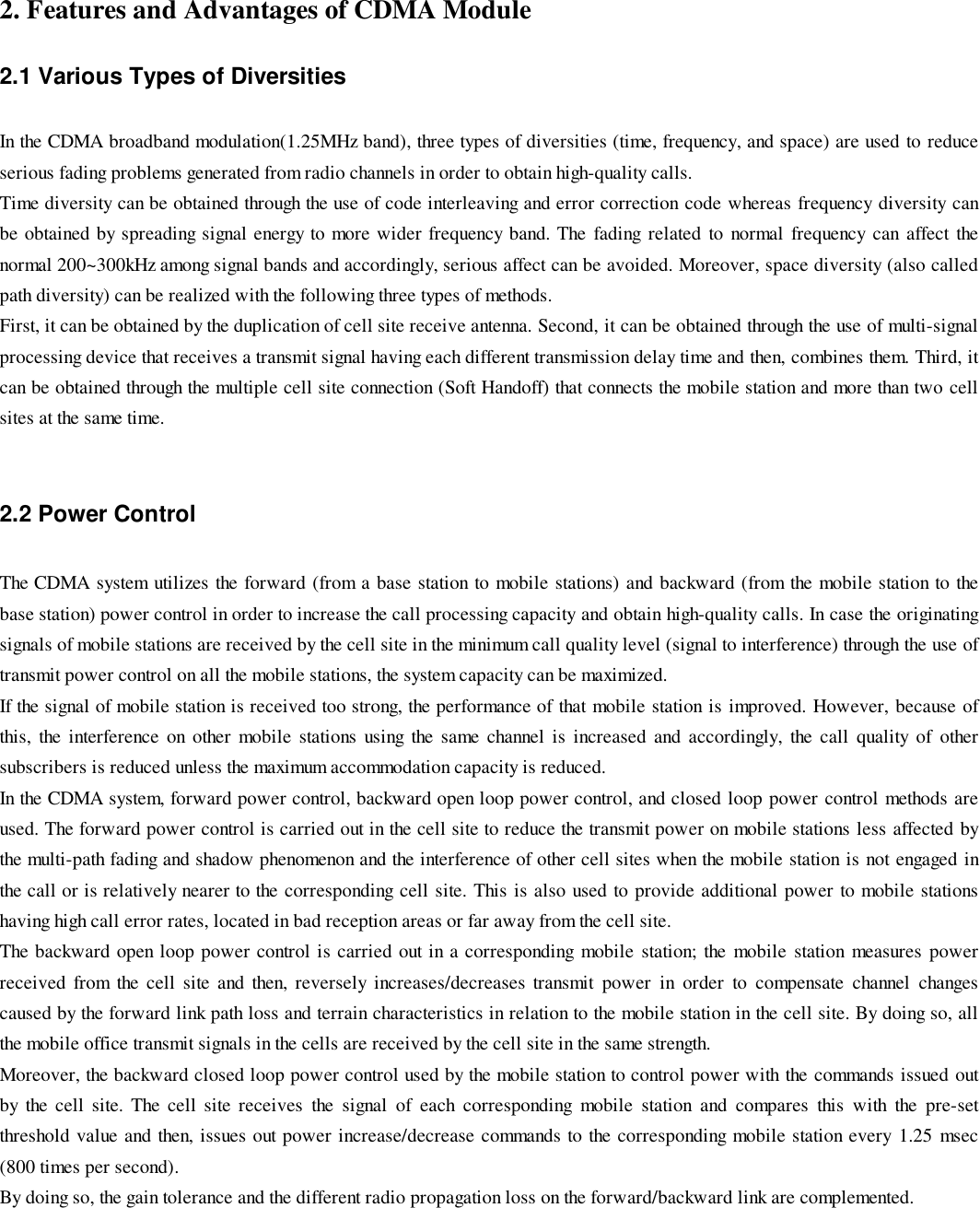 2. Features and Advantages of CDMA Module2.1 Various Types of DiversitiesIn the CDMA broadband modulation(1.25MHz band), three types of diversities (time, frequency, and space) are used to reduceserious fading problems generated from radio channels in order to obtain high-quality calls.Time diversity can be obtained through the use of code interleaving and error correction code whereas frequency diversity canbe obtained by spreading signal energy to more wider frequency band. The fading related to normal frequency can affect thenormal 200~300kHz among signal bands and accordingly, serious affect can be avoided. Moreover, space diversity (also calledpath diversity) can be realized with the following three types of methods.First, it can be obtained by the duplication of cell site receive antenna. Second, it can be obtained through the use of multi-signalprocessing device that receives a transmit signal having each different transmission delay time and then, combines them. Third, itcan be obtained through the multiple cell site connection (Soft Handoff) that connects the mobile station and more than two cellsites at the same time.2.2 Power ControlThe CDMA system utilizes the forward (from a base station to mobile stations) and backward (from the mobile station to thebase station) power control in order to increase the call processing capacity and obtain high-quality calls. In case the originatingsignals of mobile stations are received by the cell site in the minimum call quality level (signal to interference) through the use oftransmit power control on all the mobile stations, the system capacity can be maximized.If the signal of mobile station is received too strong, the performance of that mobile station is improved. However, because ofthis, the interference on other mobile stations using the same channel is increased and accordingly, the call quality of othersubscribers is reduced unless the maximum accommodation capacity is reduced.In the CDMA system, forward power control, backward open loop power control, and closed loop power control methods areused. The forward power control is carried out in the cell site to reduce the transmit power on mobile stations less affected bythe multi-path fading and shadow phenomenon and the interference of other cell sites when the mobile station is not engaged inthe call or is relatively nearer to the corresponding cell site. This is also used to provide additional power to mobile stationshaving high call error rates, located in bad reception areas or far away from the cell site.The backward open loop power control is carried out in a corresponding mobile station; the mobile station measures powerreceived from the cell site and then, reversely increases/decreases transmit power in order to compensate channel changescaused by the forward link path loss and terrain characteristics in relation to the mobile station in the cell site. By doing so, allthe mobile office transmit signals in the cells are received by the cell site in the same strength.Moreover, the backward closed loop power control used by the mobile station to control power with the commands issued outby the cell site. The cell site receives the signal of each corresponding mobile station and compares this with the pre-setthreshold value and then, issues out power increase/decrease commands to the corresponding mobile station every 1.25 msec(800 times per second).By doing so, the gain tolerance and the different radio propagation loss on the forward/backward link are complemented.