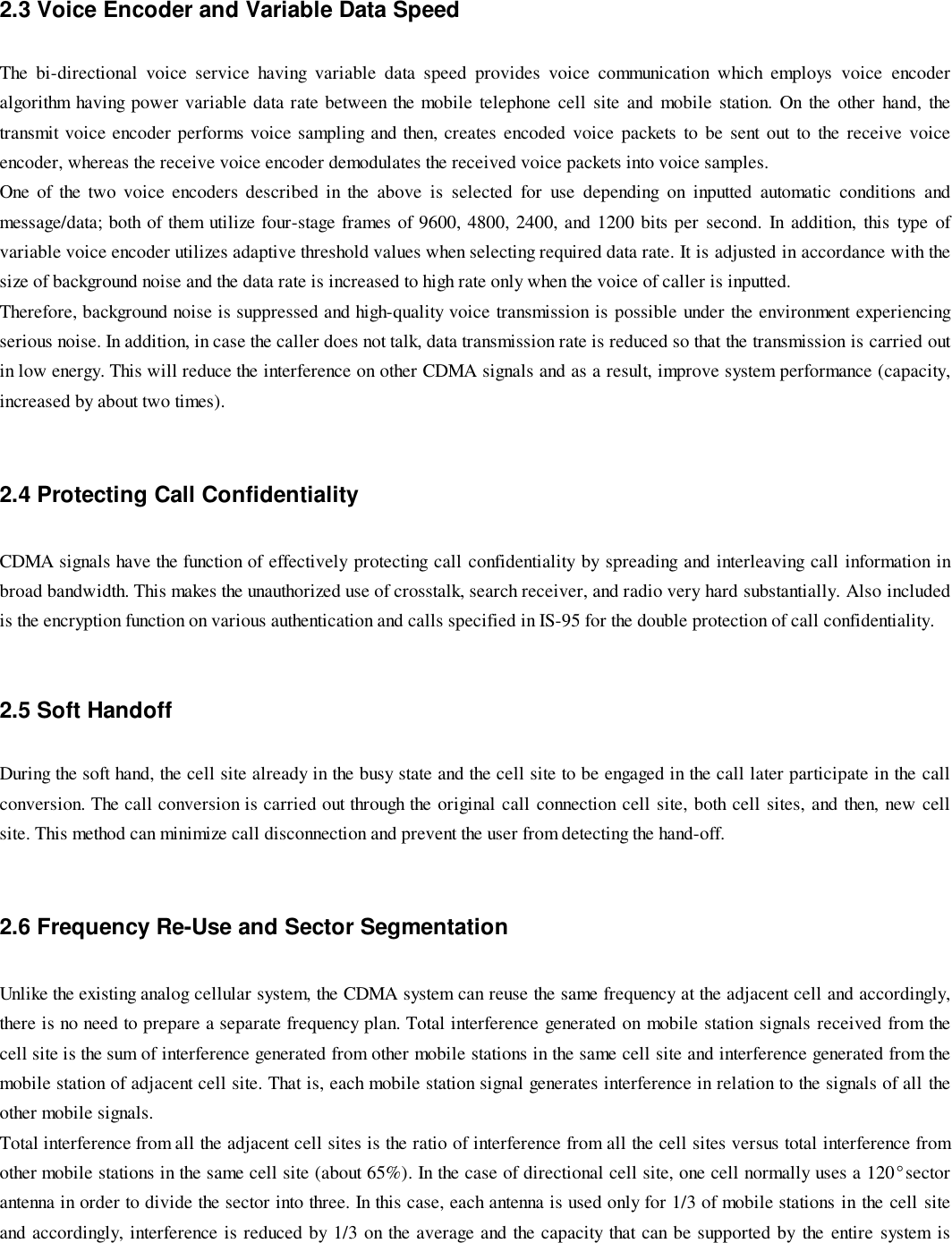 2.3 Voice Encoder and Variable Data SpeedThe bi-directional voice service having variable data speed provides voice communication which employs voice encoderalgorithm having power variable data rate between the mobile telephone cell site and mobile station. On the other hand, thetransmit voice encoder performs voice sampling and then, creates encoded voice packets to be sent out to the receive voiceencoder, whereas the receive voice encoder demodulates the received voice packets into voice samples.One of the two voice encoders described in the above is selected for use depending on inputted automatic conditions andmessage/data; both of them utilize four-stage frames of 9600, 4800, 2400, and 1200 bits per second. In addition, this type ofvariable voice encoder utilizes adaptive threshold values when selecting required data rate. It is adjusted in accordance with thesize of background noise and the data rate is increased to high rate only when the voice of caller is inputted.Therefore, background noise is suppressed and high-quality voice transmission is possible under the environment experiencingserious noise. In addition, in case the caller does not talk, data transmission rate is reduced so that the transmission is carried outin low energy. This will reduce the interference on other CDMA signals and as a result, improve system performance (capacity,increased by about two times).2.4 Protecting Call ConfidentialityCDMA signals have the function of effectively protecting call confidentiality by spreading and interleaving call information inbroad bandwidth. This makes the unauthorized use of crosstalk, search receiver, and radio very hard substantially. Also includedis the encryption function on various authentication and calls specified in IS-95 for the double protection of call confidentiality.2.5 Soft HandoffDuring the soft hand, the cell site already in the busy state and the cell site to be engaged in the call later participate in the callconversion. The call conversion is carried out through the original call connection cell site, both cell sites, and then, new cellsite. This method can minimize call disconnection and prevent the user from detecting the hand-off.2.6 Frequency Re-Use and Sector SegmentationUnlike the existing analog cellular system, the CDMA system can reuse the same frequency at the adjacent cell and accordingly,there is no need to prepare a separate frequency plan. Total interference generated on mobile station signals received from thecell site is the sum of interference generated from other mobile stations in the same cell site and interference generated from themobile station of adjacent cell site. That is, each mobile station signal generates interference in relation to the signals of all theother mobile signals.Total interference from all the adjacent cell sites is the ratio of interference from all the cell sites versus total interference fromother mobile stations in the same cell site (about 65%). In the case of directional cell site, one cell normally uses a 120°sectorantenna in order to divide the sector into three. In this case, each antenna is used only for 1/3 of mobile stations in the cell siteand accordingly, interference is reduced by 1/3 on the average and the capacity that can be supported by the entire system is