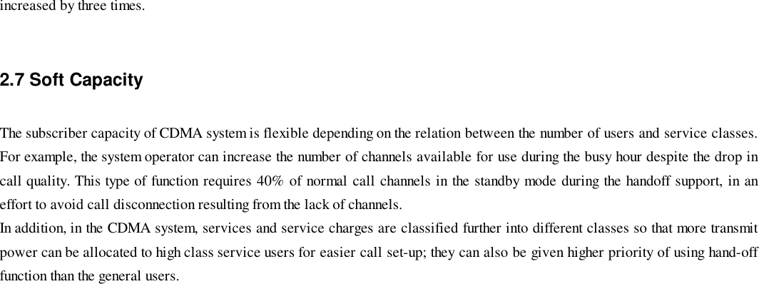 increased by three times.2.7 Soft CapacityThe subscriber capacity of CDMA system is flexible depending on the relation between the number of users and service classes.For example, the system operator can increase the number of channels available for use during the busy hour despite the drop incall quality. This type of function requires 40% of normal call channels in the standby mode during the handoff support, in aneffort to avoid call disconnection resulting from the lack of channels.In addition, in the CDMA system, services and service charges are classified further into different classes so that more transmitpower can be allocated to high class service users for easier call set-up; they can also be given higher priority of using hand-offfunction than the general users.