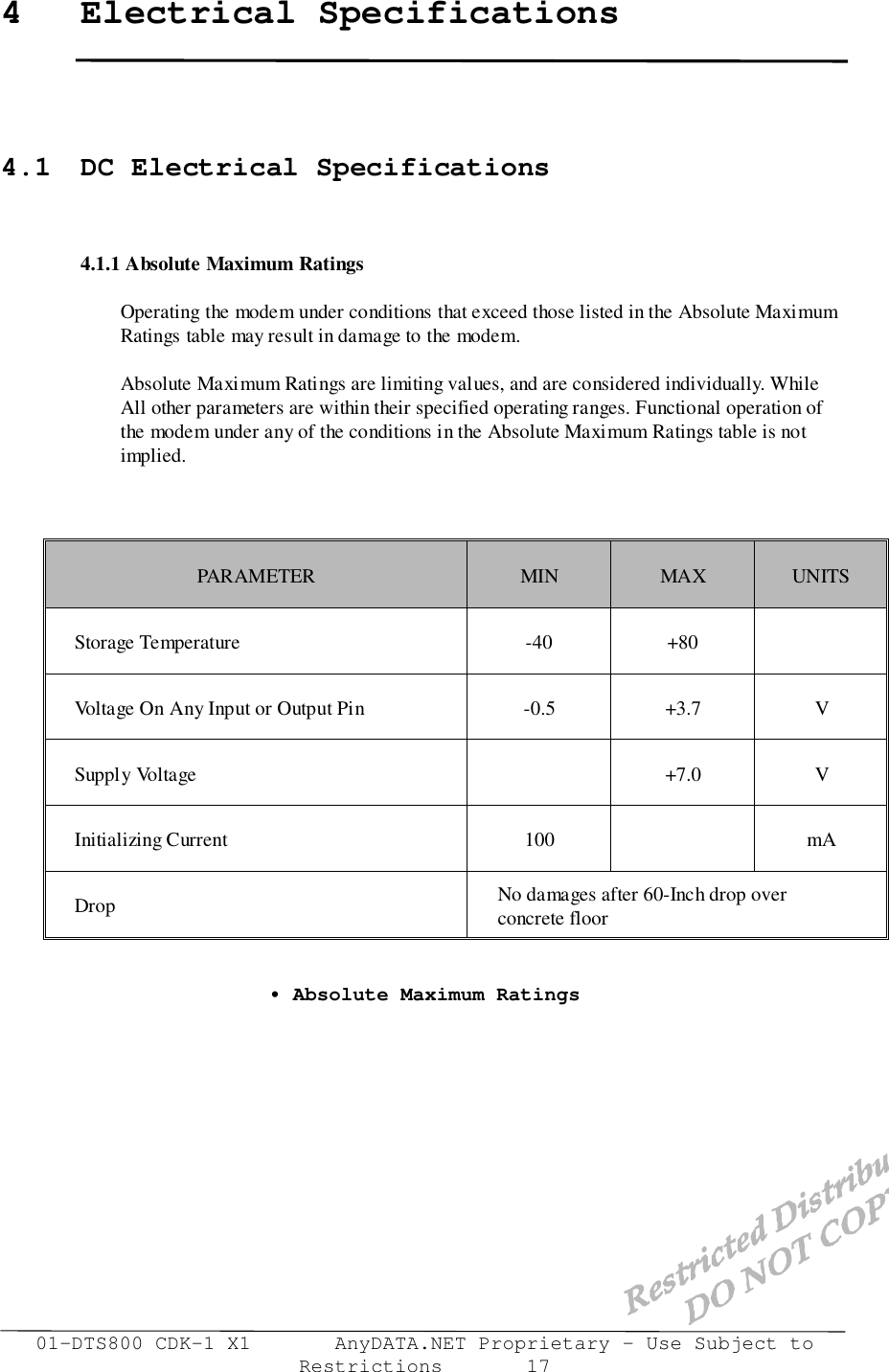 01-DTS800 CDK-1 X1       AnyDATA.NET Proprietary – Use Subject toRestrictions       174 Electrical Specifications4.1  DC Electrical Specifications4.1.1 Absolute Maximum RatingsOperating the modem under conditions that exceed those listed in the Absolute Maximum  Ratings table may result in damage to the modem.Absolute Maximum Ratings are limiting values, and are considered individually. WhileAll other parameters are within their specified operating ranges. Functional operation ofthe modem under any of the conditions in the Absolute Maximum Ratings table is notimplied.PARAMETER MIN MAX UNITSStorage Temperature -40 +80Voltage On Any Input or Output Pin -0.5 +3.7 VSupply Voltage +7.0 VInitializing Current 100 mADrop No damages after 60-Inch drop overconcrete floor• Absolute Maximum Ratings