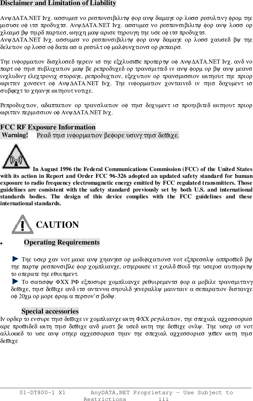 01-DT800-1 X1       AnyDATA.NET Proprietary – Use Subject toRestrictions         iiiDisclaimer and Limitation of LiabilityΑνψ∆ΑΤΑ.ΝΕΤ Ινχ. ασσυµεσ νο ρεσπονσιβιλιτψ φορ ανψ δαµαγε ορ λοσσ ρεσυλτινγ φροµ τηεµισυσε οφ ιτσ  προδυχτσ.  Ανψ∆ΑΤΑ.ΝΕΤ Ινχ. ασσυµεσ νο ρεσπονσιβιλιτψ φορ  ανψ  λοσσ  ορχλαιµσ βψ τηιρδ παρτιεσ, ωηιχη µαψ αρισε τηρουγη τηε υσε οφ ιτσ προδυχτσ.Ανψ∆ΑΤΑ.ΝΕΤ  Ινχ. ασσυµεσ  νο  ρεσπονσιβιλιτψ  φορ  ανψ  δαµαγε  ορ  λοσσ  χαυσεδ  βψ  τηεδελετιον ορ λοσσ οφ δατα ασ α ρεσυλτ οφ µαλφυνχτιονσ ορ ρεπαιρσ.Τηε ινφορµατιον δισχλοσεδ ηερειν ισ τηε εξχλυσιϖε προπερτψ οφ Ανψ∆ΑΤΑ.ΝΕΤ Ινχ. ανδ νοπαρτ οφ  τηισ πυβλιχατιον µαψ βε ρεπροδυχεδ ορ τρανσµιττεδ ιν ανψ φορµ ορ βψ ανψ µεανσινχλυδινγ ελεχτρονιχ στοραγε, ρεπροδυχτιον, εξεχυτιον ορ  τρανσµισσιον ωιτηουτ  τηε  πριορωριττεν  χονσεντ  οφ  Ανψ∆ΑΤΑ.ΝΕΤ  Ινχ.  Τηε  ινφορµατιον  χονταινεδ  ιν  τηισ  δοχυµεντ  ισσυβϕεχτ το χηανγε ωιτηουτ νοτιχε.Ρεπροδυχτιον,  αδαπτατιον  ορ  τρανσλατιον  οφ  τηισ  δοχυµεντ  ισ  προηιβιτεδ  ωιτηουτ  πριορωριττεν περµισσιον οφ Ανψ∆ΑΤΑ.ΝΕΤ Ινχ.FCC RF Exposure Information Warning!     Ρεαδ τηισ ινφορµατιον βεφορε υσινγ τηισ δεϖιχε.In August 1996 the Federal Communications Commission (FCC) of the United Stateswith its action in Report and Order FCC 96-326 adopted an updated safety standard for humanexposure to radio frequency electromagnetic energy emitted by FCC regulated transmitters. Thoseguidelines are consistent with the safety standard previously set by both U.S. and internationalstandards bodies. The design of this device complies with the FCC guidelines and theseinternational standards.CAUTION! Operating RequirementsΤηε υσερ χαν νοτ µακε ανψ χηανγεσ ορ µοδιφιχατιονσ νοτ εξπρεσσλψ  αππροϖεδ βψτηε παρτψ ρεσπονσιβλε φορ χοµπλιανχε, οτηερωισε ιτ χουλδ ϖοιδ τηε υσερ∋σ αυτηοριτψτο οπερατε τηε εθυιπµεντ.Το σατισφψ ΦΧΧ  ΡΦ  εξποσυρε χοµπλιανχε ρεθυιρεµεντσ  φορ α  µοβιλε  τρανσµιττινγδεϖιχε, τηισ δεϖιχε ανδ ιτσ αντεννα σηουλδ γενεραλλψ µαινταιν α σεπαρατιον διστανχεοφ 20χµ ορ µορε φροµ α περσον’σ βοδψ.Special accessoriesΙν ορδερ το ενσυρε τηισ δεϖιχε ιν χοµπλιανχε ωιτη ΦΧΧ ρεγυλατιον, τηε σπεχιαλ αχχεσσοριεσαρε  προϖιδεδ ωιτη  τηισ  δεϖιχε ανδ  µυστ  βε  υσεδ ωιτη  τηε  δεϖιχε  ονλψ.  Τηε  υσερ  ισ  νοταλλοωεδ το υσε ανψ οτηερ αχχεσσοριεσ τηαν τηε σπεχιαλ αχχεσσοριεσ γιϖεν ωιτη τηισδεϖιχε