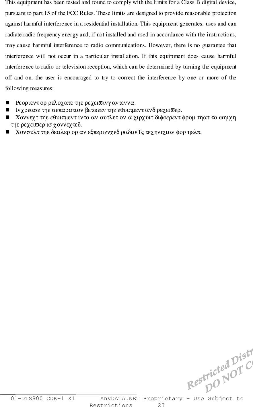 01-DTS800 CDK-1 X1       AnyDATA.NET Proprietary – Use Subject toRestrictions       23This equipment has been tested and found to comply with the limits for a Class B digital device,pursuant to part 15 of the FCC Rules. These limits are designed to provide reasonable protectionagainst harmful interference in a residential installation. This equipment generates, uses and canradiate radio frequency energy and, if not installed and used in accordance with the instructions,may cause harmful interference to radio communications. However, there is no guarantee thatinterference will not occur in a particular installation. If this equipment does cause harmfulinterference to radio or television reception, which can be determined by turning the equipmentoff and on, the user is encouraged to try to correct the interference by one or more of thefollowing measures:! Ρεοριεντ ορ ρελοχατε τηε ρεχειϖινγ αντεννα.! Ινχρεασε τηε σεπαρατιον βετωεεν τηε εθυιπµεντ ανδ ρεχειϖερ.! Χοννεχτ τηε εθυιπµεντ ιντο αν ουτλετ ον α χιρχυιτ διφφερεντ φροµ τηατ το ωηιχητηε ρεχειϖερ ισ χοννεχτεδ.! Χονσυλτ τηε δεαλερ ορ αν εξπεριενχεδ ραδιο/Τς τεχηνιχιαν φορ ηελπ.