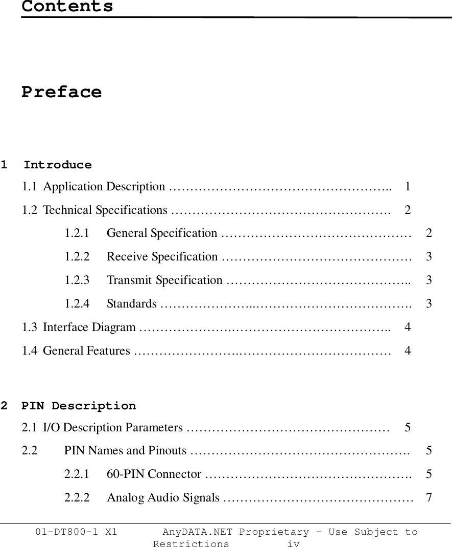 01-DT800-1 X1       AnyDATA.NET Proprietary – Use Subject toRestrictions         ivContentsPreface1  Introduce1.1  Application Description …………………………………………….. 11.2 Technical Specifications ……………………………………………. 21.2.1  General Specification ……………………………………… 21.2.2 Receive Specification ……………………………………… 31.2.3 Transmit Specification …………………………………….. 31.2.4 Standards …………………..………………………………. 31.3  Interface Diagram ………………….……………………………….. 41.4  General Features …………………….……………………………… 42 PIN Description2.1  I/O Description Parameters ………………………………………… 52.2 PIN Names and Pinouts ……………………………………………. 52.2.1  60-PIN Connector …………………………………………. 52.2.2 Analog Audio Signals ……………………………………… 7