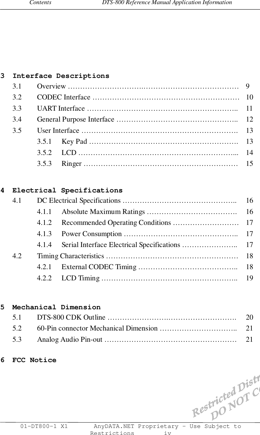 Contents                                 DTS-800 Reference Manual Application Information01-DT800-1 X1       AnyDATA.NET Proprietary – Use Subject toRestrictions        iv3 Interface Descriptions3.1 Overview ………………………….………………………………… 93.2 CODEC Interface …………………………………………………… 103.3 UART Interface …………………………………………………….. 113.4 General Purpose Interface ………………………………………….. 123.5 User Interface ………………………………………………………. 133.5.1 Key Pad ……………………………………………………. 133.5.2 LCD ………………………………………………………... 143.5.3 Ringer ……………………………………………………… 154 Electrical Specifications4.1 DC Electrical Specifications ……………………………………….. 164.1.1 Absolute Maximum Ratings ………………………………. 164.1.2 Recommended Operating Conditions ……………………… 174.1.3 Power Consumption ……………………………………….. 174.1.4 Serial Interface Electrical Specifications ………………….. 174.2 Timing Characteristics ……………………………………………… 184.2.1 External CODEC Timing ………………………………….. 184.2.2 LCD Timing ……………………………………………….. 195 Mechanical Dimension5.1 DTS-800 CDK Outline …………………….………………………. 205.2 60-Pin connector Mechanical Dimension ………………………….. 215.3 Analog Audio Pin-out ……………………………………………… 216 FCC Notice