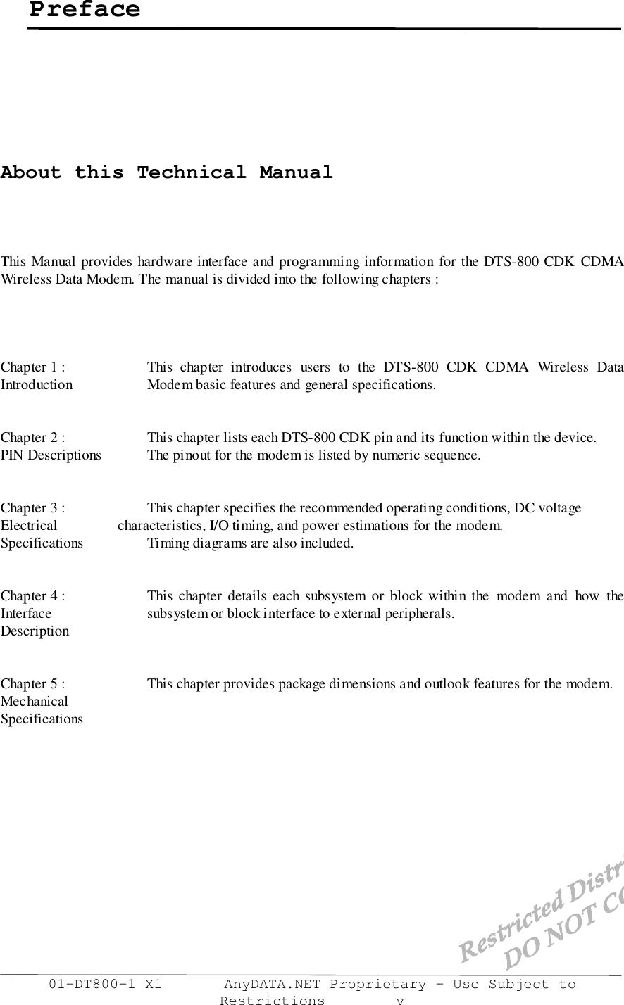 01-DT800-1 X1       AnyDATA.NET Proprietary – Use Subject toRestrictions        vPrefaceAbout this Technical ManualThis Manual provides hardware interface and programming information for the DTS-800 CDK CDMAWireless Data Modem. The manual is divided into the following chapters :Chapter 1 : This chapter introduces users to the DTS-800 CDK CDMA Wireless DataIntroduction   Modem basic features and general specifications.Chapter 2 : This chapter lists each DTS-800 CDK pin and its function within the device.PIN Descriptions The pinout for the modem is listed by numeric sequence.Chapter 3 : This chapter specifies the recommended operating conditions, DC voltageElectrical           characteristics, I/O timing, and power estimations for the modem.Specifications Timing diagrams are also included.Chapter 4 : This chapter details each subsystem or block within the modem and how theInterface subsystem or block interface to external peripherals.DescriptionChapter 5 : This chapter provides package dimensions and outlook features for the modem.MechanicalSpecifications