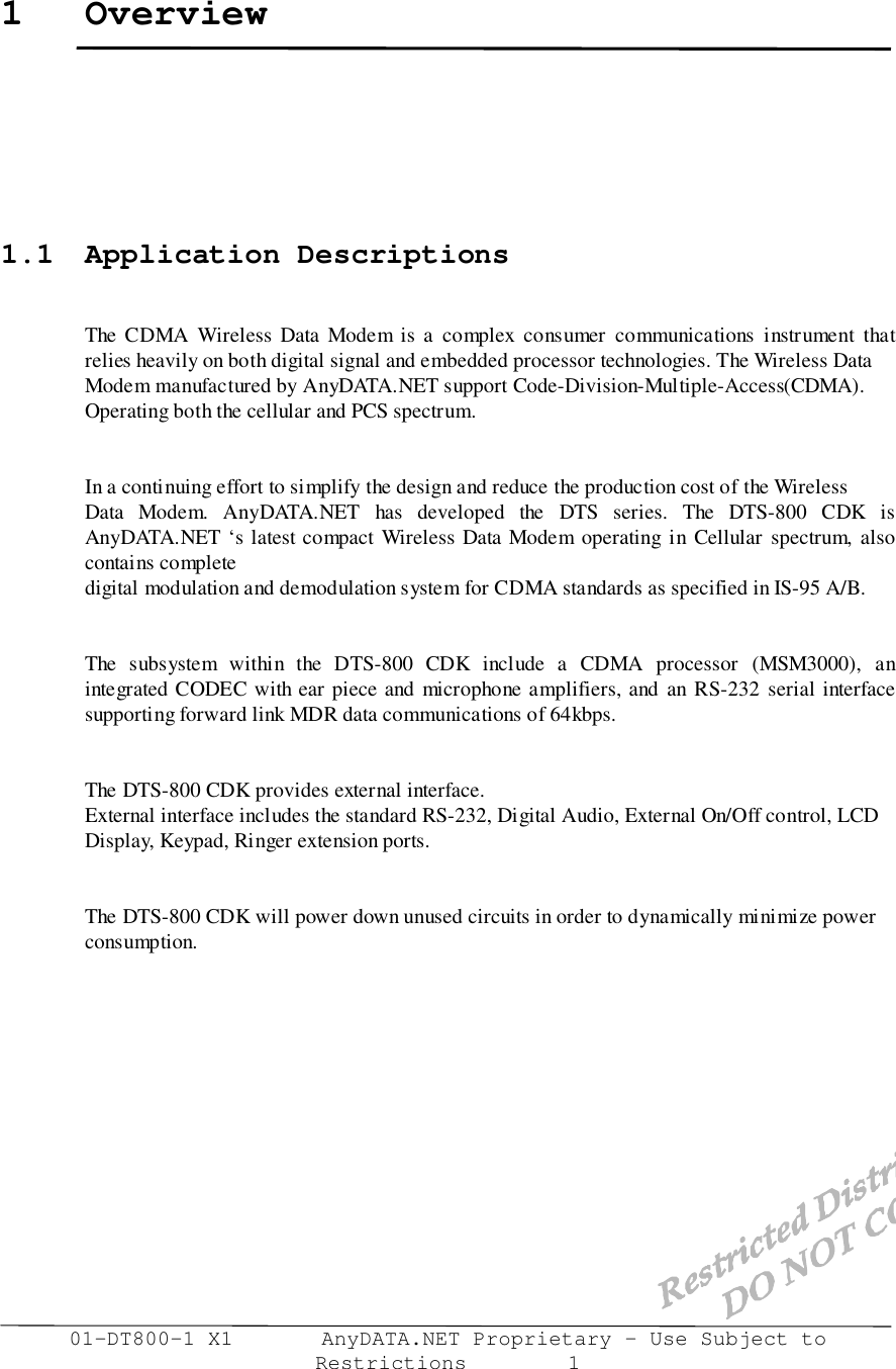 01-DT800-1 X1       AnyDATA.NET Proprietary – Use Subject toRestrictions        11 Overview1.1 Application DescriptionsThe CDMA Wireless Data Modem is a complex consumer communications instrument thatrelies heavily on both digital signal and embedded processor technologies. The Wireless DataModem manufactured by AnyDATA.NET support Code-Division-Multiple-Access(CDMA).Operating both the cellular and PCS spectrum.In a continuing effort to simplify the design and reduce the production cost of the WirelessData Modem. AnyDATA.NET has developed the DTS series. The DTS-800 CDK isAnyDATA.NET ‘s latest compact Wireless Data Modem operating in Cellular spectrum, alsocontains completedigital modulation and demodulation system for CDMA standards as specified in IS-95 A/B.The subsystem within the DTS-800 CDK include a CDMA processor (MSM3000), anintegrated CODEC with ear piece and microphone amplifiers, and an RS-232 serial interfacesupporting forward link MDR data communications of 64kbps.The DTS-800 CDK provides external interface.External interface includes the standard RS-232, Digital Audio, External On/Off control, LCDDisplay, Keypad, Ringer extension ports.The DTS-800 CDK will power down unused circuits in order to dynamically minimize powerconsumption.