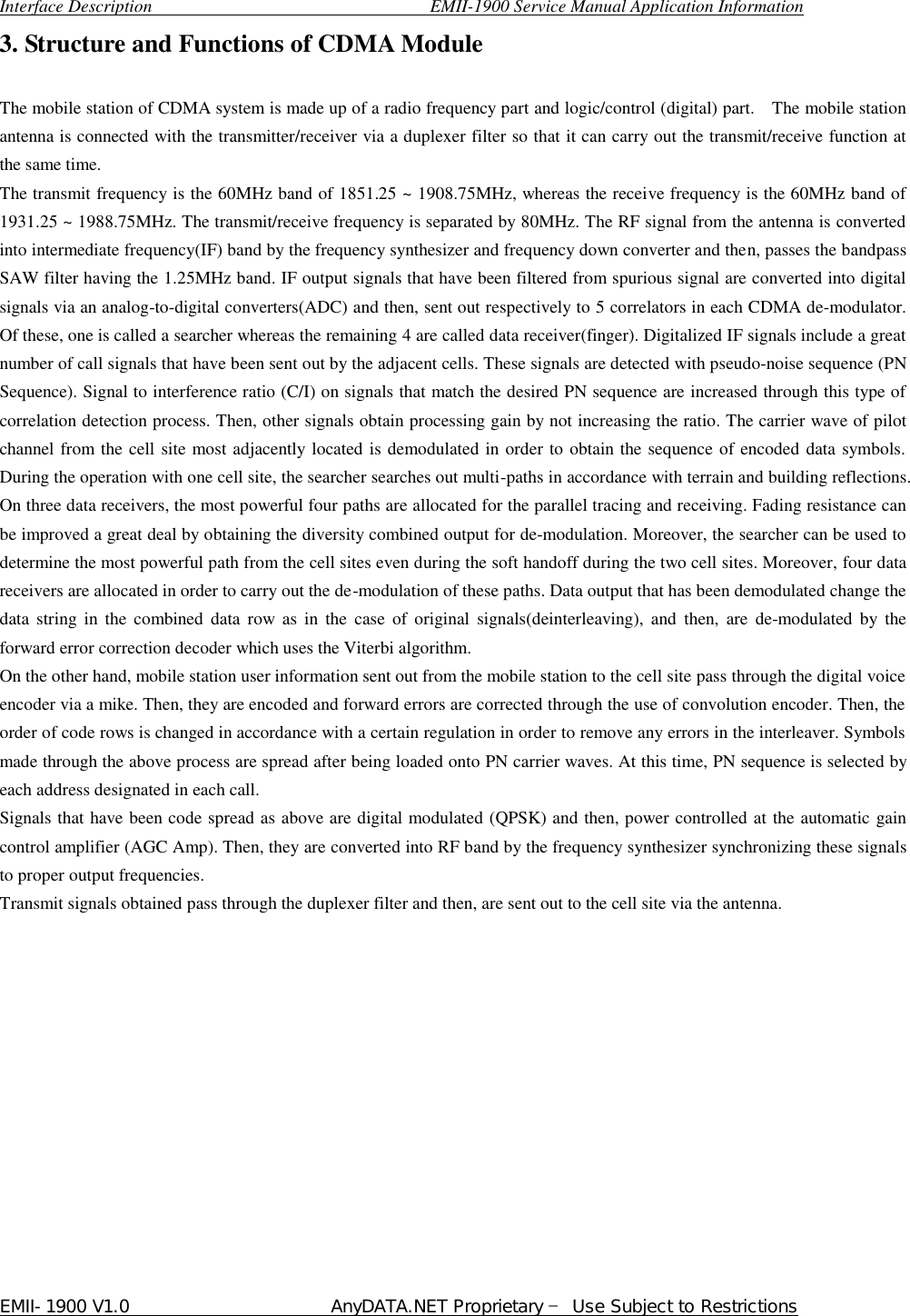  Interface Description                               EMII-1900 Service Manual Application Information EMII-1900 V1.0                       AnyDATA.NET Proprietary  Use Subject to Restrictions  3. Structure and Functions of CDMA Module    The mobile station of CDMA system is made up of a radio frequency part and logic/control (digital) part.  The mobile station antenna is connected with the transmitter/receiver via a duplexer filter so that it can carry out the transmit/receive function at the same time. The transmit frequency is the 60MHz band of 1851.25 ~ 1908.75MHz, whereas the receive frequency is the 60MHz band of 1931.25 ~ 1988.75MHz. The transmit/receive frequency is separated by 80MHz. The RF signal from the antenna is converted into intermediate frequency(IF) band by the frequency synthesizer and frequency down converter and then, passes the bandpass SAW filter having the 1.25MHz band. IF output signals that have been filtered from spurious signal are converted into digital signals via an analog-to-digital converters(ADC) and then, sent out respectively to 5 correlators in each CDMA de-modulator. Of these, one is called a searcher whereas the remaining 4 are called data receiver(finger). Digitalized IF signals include a great number of call signals that have been sent out by the adjacent cells. These signals are detected with pseudo-noise sequence (PN Sequence). Signal to interference ratio (C/I) on signals that match the desired PN sequence are increased through this type of correlation detection process. Then, other signals obtain processing gain by not increasing the ratio. The carrier wave of pilot channel from the cell site most adjacently located is demodulated in order to obtain the sequence of encoded data symbols. During the operation with one cell site, the searcher searches out multi-paths in accordance with terrain and building reflections. On three data receivers, the most powerful four paths are allocated for the parallel tracing and receiving. Fading resistance can be improved a great deal by obtaining the diversity combined output for de-modulation. Moreover, the searcher can be used to determine the most powerful path from the cell sites even during the soft handoff during the two cell sites. Moreover, four data receivers are allocated in order to carry out the de-modulation of these paths. Data output that has been demodulated change the data string in the combined data row as in the case of original signals(deinterleaving), and then, are de-modulated by the forward error correction decoder which uses the Viterbi algorithm. On the other hand, mobile station user information sent out from the mobile station to the cell site pass through the digital voice encoder via a mike. Then, they are encoded and forward errors are corrected through the use of convolution encoder. Then, the order of code rows is changed in accordance with a certain regulation in order to remove any errors in the interleaver. Symbols made through the above process are spread after being loaded onto PN carrier waves. At this time, PN sequence is selected by each address designated in each call.   Signals that have been code spread as above are digital modulated (QPSK) and then, power controlled at the automatic gain control amplifier (AGC Amp). Then, they are converted into RF band by the frequency synthesizer synchronizing these signals to proper output frequencies.   Transmit signals obtained pass through the duplexer filter and then, are sent out to the cell site via the antenna.               