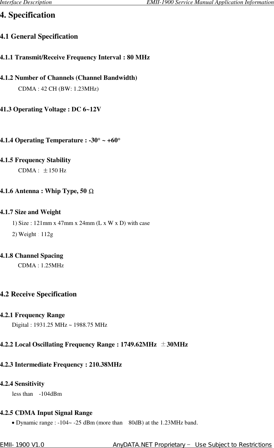  Interface Description                               EMII-1900 Service Manual Application Information EMII-1900 V1.0                       AnyDATA.NET Proprietary  Use Subject to Restrictions  4. Specification  4.1 General Specification  4.1.1 Transmit/Receive Frequency Interval : 80 MHz    4.1.2 Number of Channels (Channel Bandwidth) CDMA : 42 CH (BW: 1.23MHz)      41.3 Operating Voltage : DC 6~12V   4.1.4 Operating Temperature : -30° ~ +60°  4.1.5 Frequency Stability CDMA :  ⥮150 Hz  4.1.6 Antenna : Whip Type, 50 Ω  4.1.7 Size and Weight 1) Size : 121mm x 47mm x 24mm (L x W x D) with case 2) Weight : 112g    4.1.8 Channel Spacing CDMA : 1.25MHz   4.2 Receive Specification    4.2.1 Frequency Range Digital : 1931.25 MHz ~ 1988.75 MHz          4.2.2 Local Oscillating Frequency Range : 1749.62MHz  30MHz  4.2.3 Intermediate Frequency : 210.38MHz  4.2.4 Sensitivity less than  -104dBm  4.2.5 CDMA Input Signal Range     • Dynamic range : -104~ -25 dBm (more than  80dB) at the 1.23MHz band. 