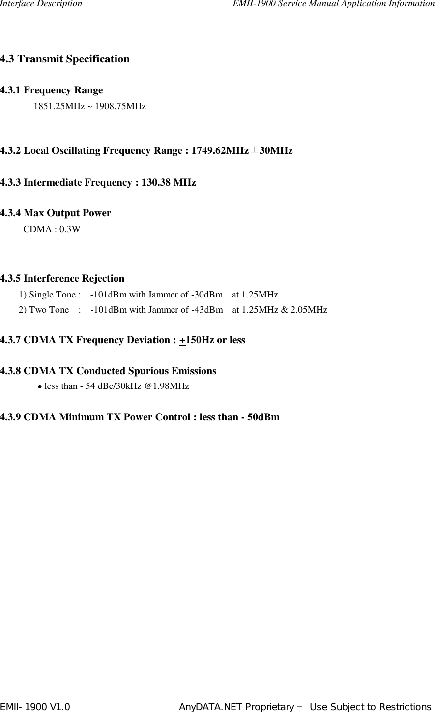  Interface Description                               EMII-1900 Service Manual Application Information EMII-1900 V1.0                       AnyDATA.NET Proprietary  Use Subject to Restrictions    4.3 Transmit Specification    4.3.1 Frequency Range  1851.25MHz ~ 1908.75MHz   4.3.2 Local Oscillating Frequency Range : 1749.62MHz30MHz    4.3.3 Intermediate Frequency : 130.38 MHz    4.3.4 Max Output Power      CDMA : 0.3W       4.3.5 Interference Rejection       1) Single Tone :    -101dBm with Jammer of -30dBm    at 1.25MHz       2) Two Tone  :  -101dBm with Jammer of -43dBm    at 1.25MHz &amp; 2.05MHz  4.3.7 CDMA TX Frequency Deviation : +150Hz or less  4.3.8 CDMA TX Conducted Spurious Emissions           • less than - 54 dBc/30kHz @1.98MHz  4.3.9 CDMA Minimum TX Power Control : less than - 50dBm                  