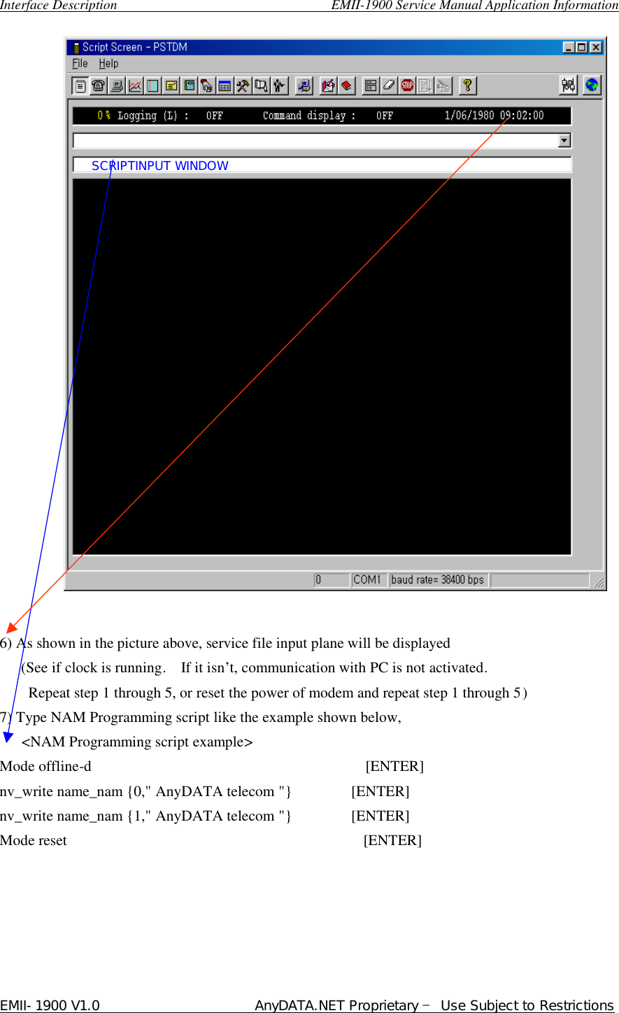  Interface Description                               EMII-1900 Service Manual Application Information EMII-1900 V1.0                       AnyDATA.NET Proprietary  Use Subject to Restrictions                              6) As shown in the picture above, service file input plane will be displayed   (See if clock is running.  If it isn…t, communication with PC is not activated.     Repeat step 1 through 5, or reset the power of modem and repeat step 1 through 5)   7) Type NAM Programming script like the example shown below,    &lt;NAM Programming script example&gt; Mode offline-d                                     [ENTER] nv_write name_nam {0,&quot; AnyDATA telecom &quot;}        [ENTER] nv_write name_nam {1,&quot; AnyDATA telecom &quot;}        [ENTER] Mode reset                                        [ENTER]       SCRIPTINPUT WINDOW 
