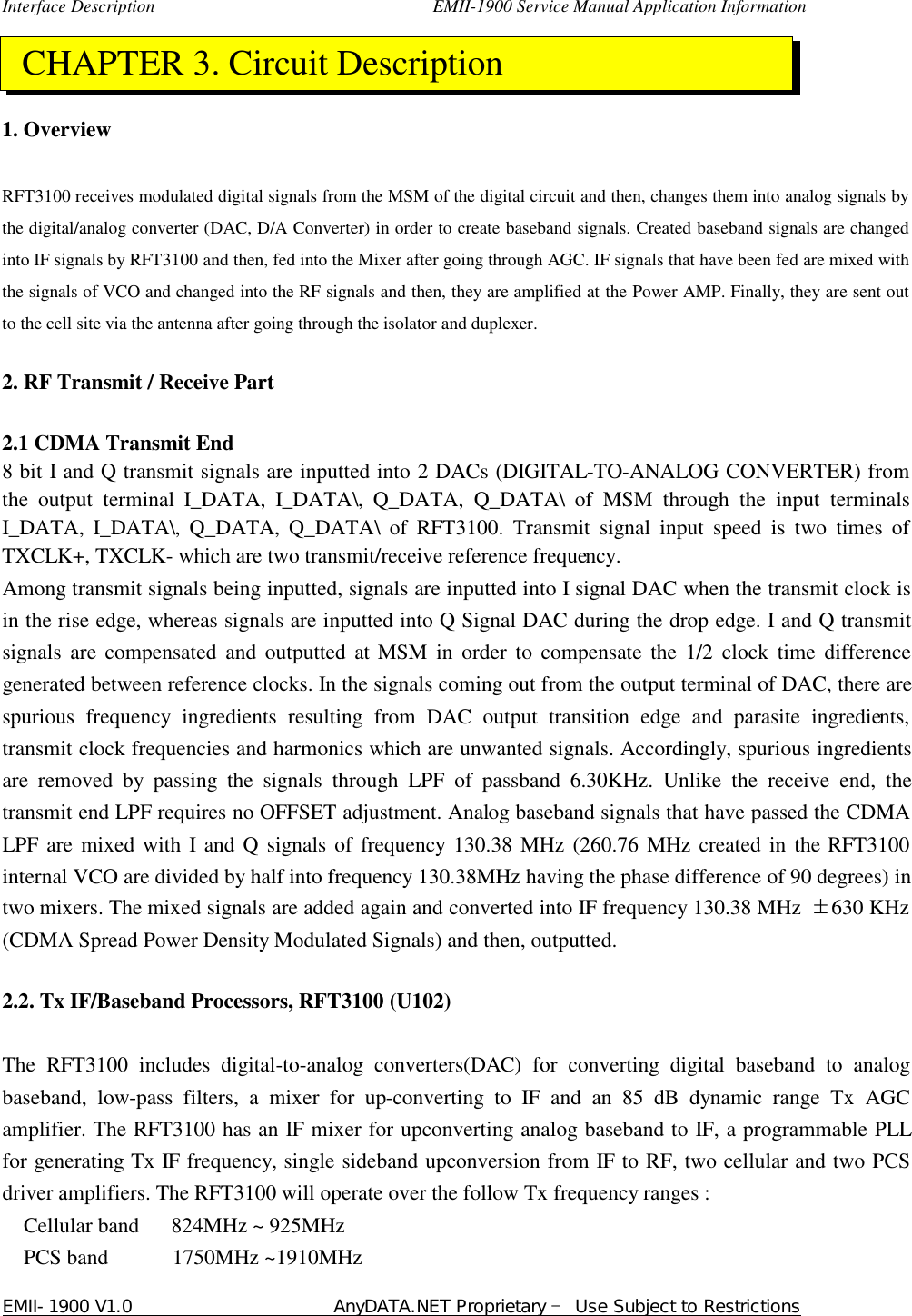  Interface Description                               EMII-1900 Service Manual Application Information EMII-1900 V1.0                       AnyDATA.NET Proprietary  Use Subject to Restrictions     1. Overview    RFT3100 receives modulated digital signals from the MSM of the digital circuit and then, changes them into analog signals by the digital/analog converter (DAC, D/A Converter) in order to create baseband signals. Created baseband signals are changed into IF signals by RFT3100 and then, fed into the Mixer after going through AGC. IF signals that have been fed are mixed with the signals of VCO and changed into the RF signals and then, they are amplified at the Power AMP. Finally, they are sent out to the cell site via the antenna after going through the isolator and duplexer.    2. RF Transmit / Receive Part    2.1 CDMA Transmit End   8 bit I and Q transmit signals are inputted into 2 DACs (DIGITAL-TO-ANALOG CONVERTER) from the output terminal  I_DATA, I_DATA\, Q_DATA, Q_DATA\ of MSM through the input terminals I_DATA, I_DATA\, Q_DATA, Q_DATA\ of  RFT3100. Transmit signal input speed is two times of TXCLK+, TXCLK- which are two transmit/receive reference frequency.   Among transmit signals being inputted, signals are inputted into I signal DAC when the transmit clock is in the rise edge, whereas signals are inputted into Q Signal DAC during the drop edge. I and Q transmit signals are compensated and outputted at MSM in order to compensate the 1/2 clock time difference generated between reference clocks. In the signals coming out from the output terminal of DAC, there are spurious frequency ingredients resulting from DAC output transition edge and parasite ingredients, transmit clock frequencies and harmonics which are unwanted signals. Accordingly, spurious ingredients are removed by passing the signals through LPF of passband 6.30KHz. Unlike the receive end, the transmit end LPF requires no OFFSET adjustment. Analog baseband signals that have passed the CDMA LPF are mixed with I and Q signals of frequency 130.38 MHz (260.76 MHz created in the RFT3100 internal VCO are divided by half into frequency 130.38MHz having the phase difference of 90 degrees) in two mixers. The mixed signals are added again and converted into IF frequency 130.38 MHz  ⥮630 KHz (CDMA Spread Power Density Modulated Signals) and then, outputted.    2.2. Tx IF/Baseband Processors, RFT3100 (U102)    The  RFT3100 includes digital-to-analog converters(DAC) for converting digital baseband to analog baseband, low-pass filters, a mixer for up-converting to IF and an 85 dB dynamic range Tx AGC amplifier. The RFT3100 has an IF mixer for upconverting analog baseband to IF, a programmable PLL for generating Tx IF frequency, single sideband upconversion from IF to RF, two cellular and two PCS driver amplifiers. The RFT3100 will operate over the follow Tx frequency ranges : Cellular band   824MHz ~ 925MHz PCS band      1750MHz ~1910MHz  CHAPTER 3. Circuit Description 