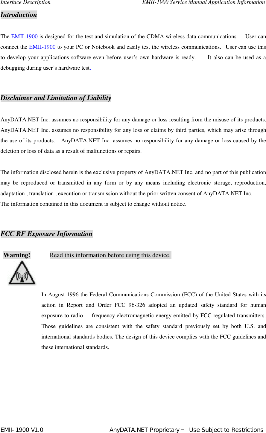  Interface Description                               EMII-1900 Service Manual Application Information EMII-1900 V1.0                       AnyDATA.NET Proprietary  Use Subject to Restrictions  Introduction  The EMII-1900 is designed for the test and simulation of the CDMA wireless data communications.    User can connect the EMII-1900 to your PC or Notebook and easily test the wireless communications.  User can use this to develop your applications software even before user…s own hardware is ready.    It also can be used as a debugging during user…s hardware test.   Disclaimer and Limitation of Liability  AnyDATA.NET Inc. assumes no responsibility for any damage or loss resulting from the misuse of its products. AnyDATA.NET Inc. assumes no responsibility for any loss or claims by third parties, which may arise through the use of its products.  AnyDATA.NET Inc. assumes no responsibility for any damage or loss caused by the deletion or loss of data as a result of malfunctions or repairs.  The information disclosed herein is the exclusive property of AnyDATA.NET Inc. and no part of this publication may be reproduced or transmitted in any form or by any means including electronic storage, reproduction, adaptation , translation , execution or transmission without the prior written consent of AnyDATA.NET Inc.   The information contained in this document is subject to change without notice.     FCC RF Exposure Information   Warning!      Read this information before using this device.                                                                                 In August 1996 the Federal Communications Commission (FCC) of the United States with its  action in Report and Order FCC 96-326 adopted an updated safety standard for human exposure to radio   frequency electromagnetic energy emitted by FCC regulated transmitters. Those guidelines are consistent with the safety standard previously set by both U.S. and international standards bodies. The design of this device complies with the FCC guidelines and these international standards.        